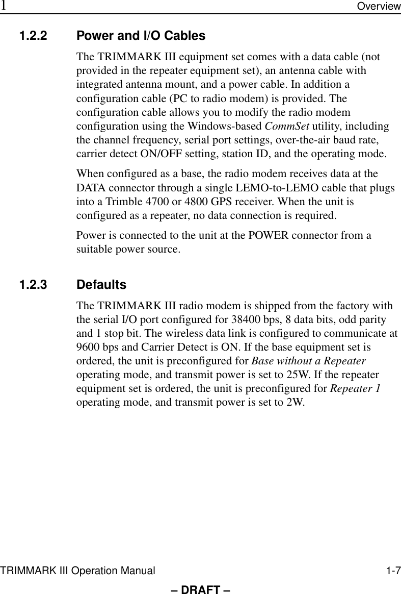 TRIMMARK III Operation Manual 1-7 1Overview– DRAFT –1.2.2 Power and I/O CablesThe TRIMMARK III equipment set comes with a data cable (not provided in the repeater equipment set), an antenna cable with integrated antenna mount, and a power cable. In addition a configuration cable (PC to radio modem) is provided. The configuration cable allows you to modify the radio modem configuration using the Windows-based CommSet utility, including the channel frequency, serial port settings, over-the-air baud rate, carrier detect ON/OFF setting, station ID, and the operating mode.When configured as a base, the radio modem receives data at the DATA connector through a single LEMO-to-LEMO cable that plugs into a Trimble 4700 or 4800 GPS receiver. When the unit is configured as a repeater, no data connection is required.Power is connected to the unit at the POWER connector from a suitable power source. 1.2.3 DefaultsThe TRIMMARK III radio modem is shipped from the factory with the serial I/O port configured for 38400 bps, 8 data bits, odd parity and 1 stop bit. The wireless data link is configured to communicate at 9600 bps and Carrier Detect is ON. If the base equipment set is ordered, the unit is preconfigured for Base without a Repeater operating mode, and transmit power is set to 25W. If the repeater equipment set is ordered, the unit is preconfigured for Repeater 1 operating mode, and transmit power is set to 2W. 