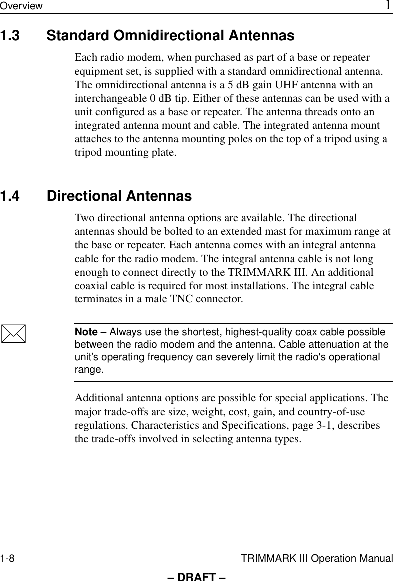 1-8 TRIMMARK III Operation ManualOverview 1– DRAFT –1.3 Standard Omnidirectional AntennasEach radio modem, when purchased as part of a base or repeater equipment set, is supplied with a standard omnidirectional antenna. The omnidirectional antenna is a 5 dB gain UHF antenna with an interchangeable 0 dB tip. Either of these antennas can be used with a unit configured as a base or repeater. The antenna threads onto an integrated antenna mount and cable. The integrated antenna mount attaches to the antenna mounting poles on the top of a tripod using a tripod mounting plate.1.4 Directional AntennasTwo directional antenna options are available. The directional antennas should be bolted to an extended mast for maximum range at the base or repeater. Each antenna comes with an integral antenna cable for the radio modem. The integral antenna cable is not long enough to connect directly to the TRIMMARK III. An additional coaxial cable is required for most installations. The integral cable terminates in a male TNC connector.*Note – Always use the shortest, highest-quality coax cable possible between the radio modem and the antenna. Cable attenuation at the unit’s operating frequency can severely limit the radio&apos;s operational range.Additional antenna options are possible for special applications. The major trade-offs are size, weight, cost, gain, and country-of-use regulations. Characteristics and Specifications, page 3-1, describes the trade-offs involved in selecting antenna types.