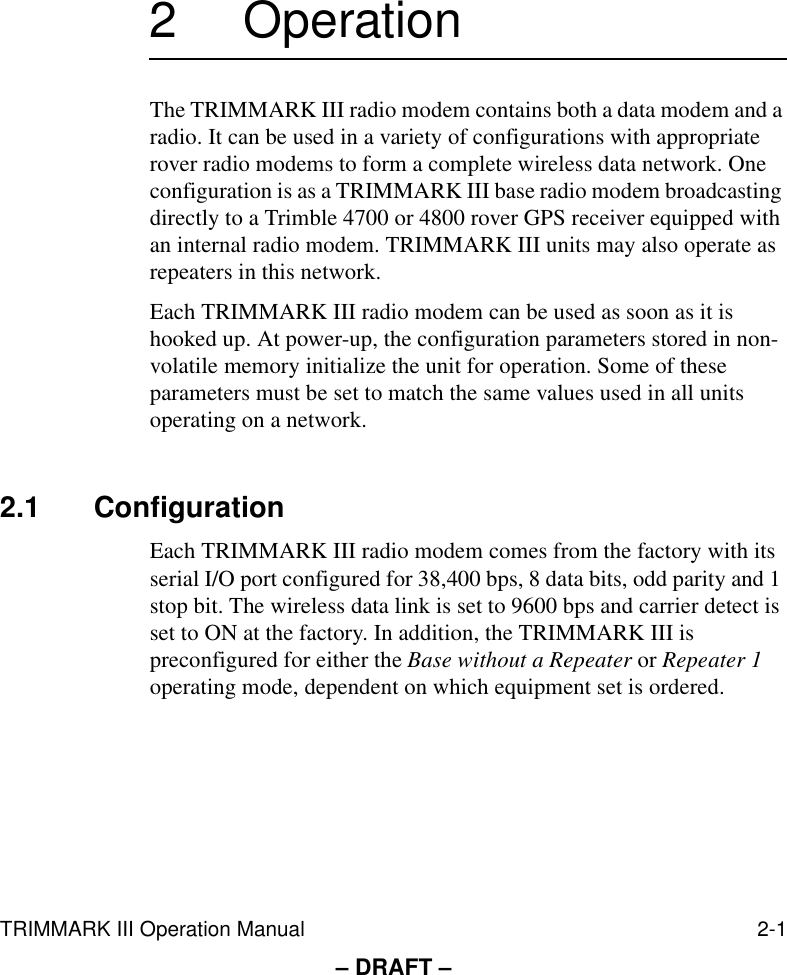 TRIMMARK III Operation Manual 2-1– DRAFT –2 OperationThe TRIMMARK III radio modem contains both a data modem and a radio. It can be used in a variety of configurations with appropriate rover radio modems to form a complete wireless data network. One configuration is as a TRIMMARK III base radio modem broadcasting directly to a Trimble 4700 or 4800 rover GPS receiver equipped with an internal radio modem. TRIMMARK III units may also operate as repeaters in this network.Each TRIMMARK III radio modem can be used as soon as it is hooked up. At power-up, the configuration parameters stored in non-volatile memory initialize the unit for operation. Some of these parameters must be set to match the same values used in all units operating on a network.2.1 ConfigurationEach TRIMMARK III radio modem comes from the factory with its serial I/O port configured for 38,400 bps, 8 data bits, odd parity and 1 stop bit. The wireless data link is set to 9600 bps and carrier detect is set to ON at the factory. In addition, the TRIMMARK III is preconfigured for either the Base without a Repeater or Repeater 1 operating mode, dependent on which equipment set is ordered. 