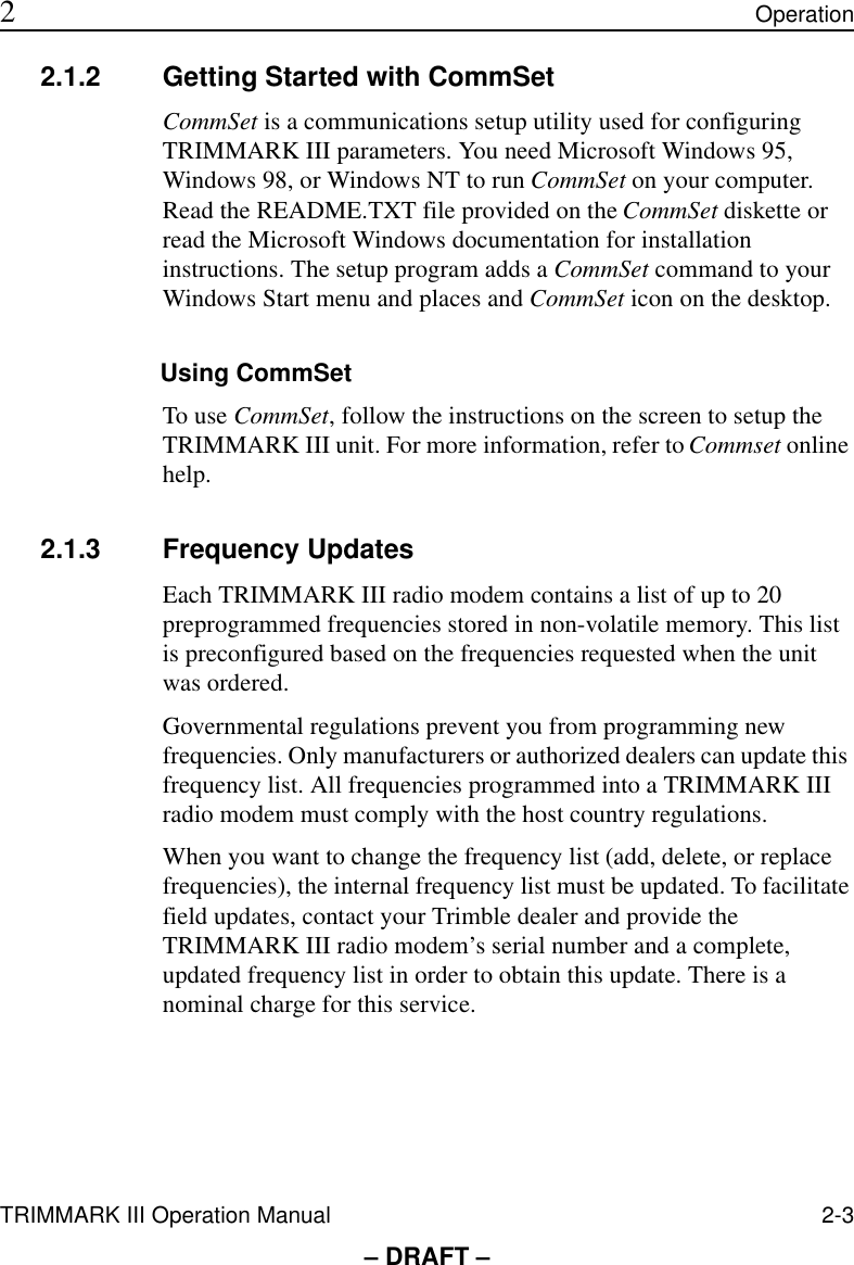 TRIMMARK III Operation Manual 2-3 2Operation– DRAFT –2.1.2 Getting Started with CommSetCommSet is a communications setup utility used for configuring TRIMMARK III parameters. You need Microsoft Windows 95, Windows 98, or Windows NT to run CommSet on your computer. Read the README.TXT file provided on the CommSet diskette or read the Microsoft Windows documentation for installation instructions. The setup program adds a CommSet command to your Windows Start menu and places and CommSet icon on the desktop. Using CommSetTo use CommSet, follow the instructions on the screen to setup the TRIMMARK III unit. For more information, refer to Commset online help.2.1.3 Frequency UpdatesEach TRIMMARK III radio modem contains a list of up to 20 preprogrammed frequencies stored in non-volatile memory. This list is preconfigured based on the frequencies requested when the unit was ordered.Governmental regulations prevent you from programming new frequencies. Only manufacturers or authorized dealers can update this frequency list. All frequencies programmed into a TRIMMARK III radio modem must comply with the host country regulations.When you want to change the frequency list (add, delete, or replace frequencies), the internal frequency list must be updated. To facilitate field updates, contact your Trimble dealer and provide the TRIMMARK III radio modem’s serial number and a complete, updated frequency list in order to obtain this update. There is a nominal charge for this service.
