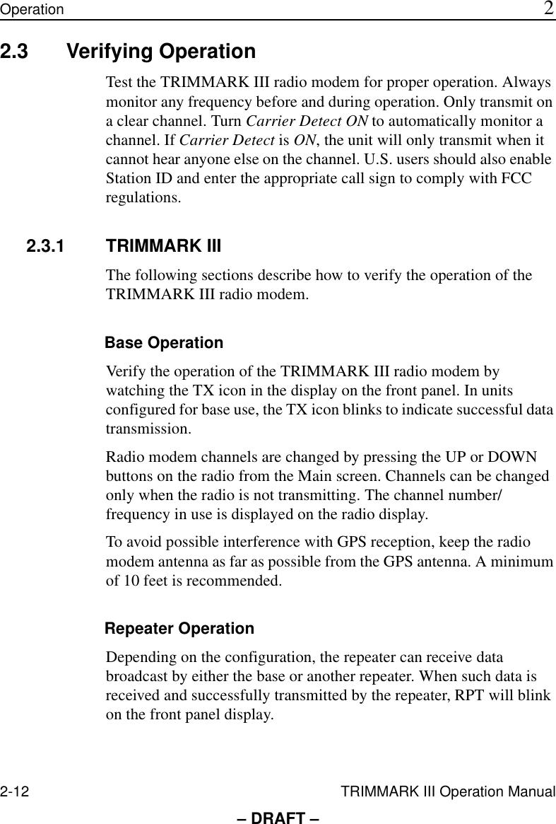2-12 TRIMMARK III Operation ManualOperation 2– DRAFT –2.3 Verifying OperationTest the TRIMMARK III radio modem for proper operation. Always monitor any frequency before and during operation. Only transmit on a clear channel. Turn Carrier Detect ON to automatically monitor a channel. If Carrier Detect is ON, the unit will only transmit when it cannot hear anyone else on the channel. U.S. users should also enable Station ID and enter the appropriate call sign to comply with FCC regulations.2.3.1 TRIMMARK IIIThe following sections describe how to verify the operation of the TRIMMARK III radio modem.Base OperationVerify the operation of the TRIMMARK III radio modem by watching the TX icon in the display on the front panel. In units configured for base use, the TX icon blinks to indicate successful data transmission.Radio modem channels are changed by pressing the UP or DOWN buttons on the radio from the Main screen. Channels can be changed only when the radio is not transmitting. The channel number/frequency in use is displayed on the radio display. To avoid possible interference with GPS reception, keep the radio modem antenna as far as possible from the GPS antenna. A minimum of 10 feet is recommended.Repeater OperationDepending on the configuration, the repeater can receive data broadcast by either the base or another repeater. When such data is received and successfully transmitted by the repeater, RPT will blink on the front panel display.