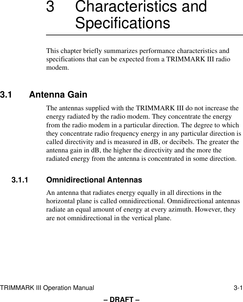 TRIMMARK III Operation Manual 3-1– DRAFT –3 Characteristics and SpecificationsThis chapter briefly summarizes performance characteristics and specifications that can be expected from a TRIMMARK III radio modem.3.1 Antenna GainThe antennas supplied with the TRIMMARK III do not increase the energy radiated by the radio modem. They concentrate the energy from the radio modem in a particular direction. The degree to which they concentrate radio frequency energy in any particular direction is called directivity and is measured in dB, or decibels. The greater the antenna gain in dB, the higher the directivity and the more the radiated energy from the antenna is concentrated in some direction.3.1.1 Omnidirectional AntennasAn antenna that radiates energy equally in all directions in the horizontal plane is called omnidirectional. Omnidirectional antennas radiate an equal amount of energy at every azimuth. However, they are not omnidirectional in the vertical plane.