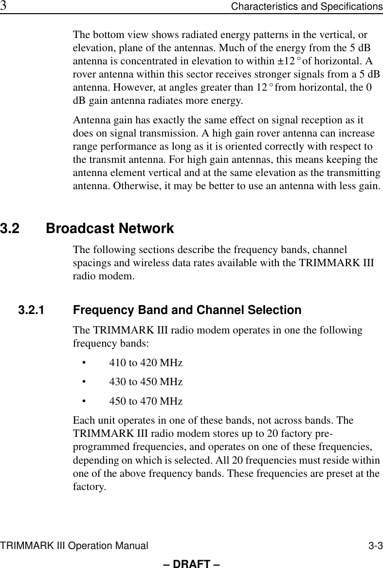 TRIMMARK III Operation Manual 3-3 3Characteristics and Specifications– DRAFT –The bottom view shows radiated energy patterns in the vertical, or elevation, plane of the antennas. Much of the energy from the 5 dB antenna is concentrated in elevation to within ±12° of horizontal. A rover antenna within this sector receives stronger signals from a 5 dB antenna. However, at angles greater than 12° from horizontal, the 0 dB gain antenna radiates more energy.Antenna gain has exactly the same effect on signal reception as it does on signal transmission. A high gain rover antenna can increase range performance as long as it is oriented correctly with respect to the transmit antenna. For high gain antennas, this means keeping the antenna element vertical and at the same elevation as the transmitting antenna. Otherwise, it may be better to use an antenna with less gain.3.2 Broadcast NetworkThe following sections describe the frequency bands, channel spacings and wireless data rates available with the TRIMMARK III radio modem.3.2.1 Frequency Band and Channel SelectionThe TRIMMARK III radio modem operates in one the following frequency bands:•410 to 420 MHz•430 to 450 MHz•450 to 470 MHzEach unit operates in one of these bands, not across bands. The TRIMMARK III radio modem stores up to 20 factory pre-programmed frequencies, and operates on one of these frequencies, depending on which is selected. All 20 frequencies must reside within one of the above frequency bands. These frequencies are preset at the factory.