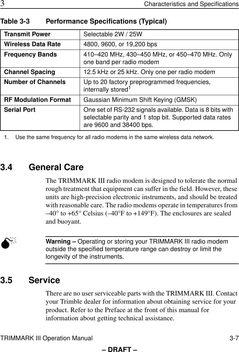 TRIMMARK III Operation Manual 3-7 3Characteristics and Specifications– DRAFT –3.4 General CareThe TRIMMARK III radio modem is designed to tolerate the normal rough treatment that equipment can suffer in the field. However, these units are high-precision electronic instruments, and should be treated with reasonable care. The radio modems operate in temperatures from –40° to +65° Celsius (–40°F to +149°F). The enclosures are sealed and buoyant.MWarning – Operating or storing your TRIMMARK III radio modem outside the specified temperature range can destroy or limit the longevity of the instruments.3.5 ServiceThere are no user serviceable parts with the TRIMMARK III. Contact your Trimble dealer for information about obtaining service for your product. Refer to the Preface at the front of this manual for information about getting technical assistance.Table 3-3 Performance Specifications (Typical)Transmit Power Selectable 2W / 25WWireless Data Rate 4800, 9600, or 19,200 bpsFrequency Bands 410–420 MHz, 430–450 MHz, or 450–470 MHz. Only one band per radio modemChannel Spacing 12.5 kHz or 25 kHz. Only one per radio modemNumber of Channels Up to 20 factory preprogrammed frequencies, internally stored1RF Modulation Format Gaussian Minimum Shift Keying (GMSK) Serial Port One set of RS-232 signals available. Data is 8 bits with selectable parity and 1 stop bit. Supported data rates are 9600 and 38400 bps.1. Use the same frequency for all radio modems in the same wireless data network.