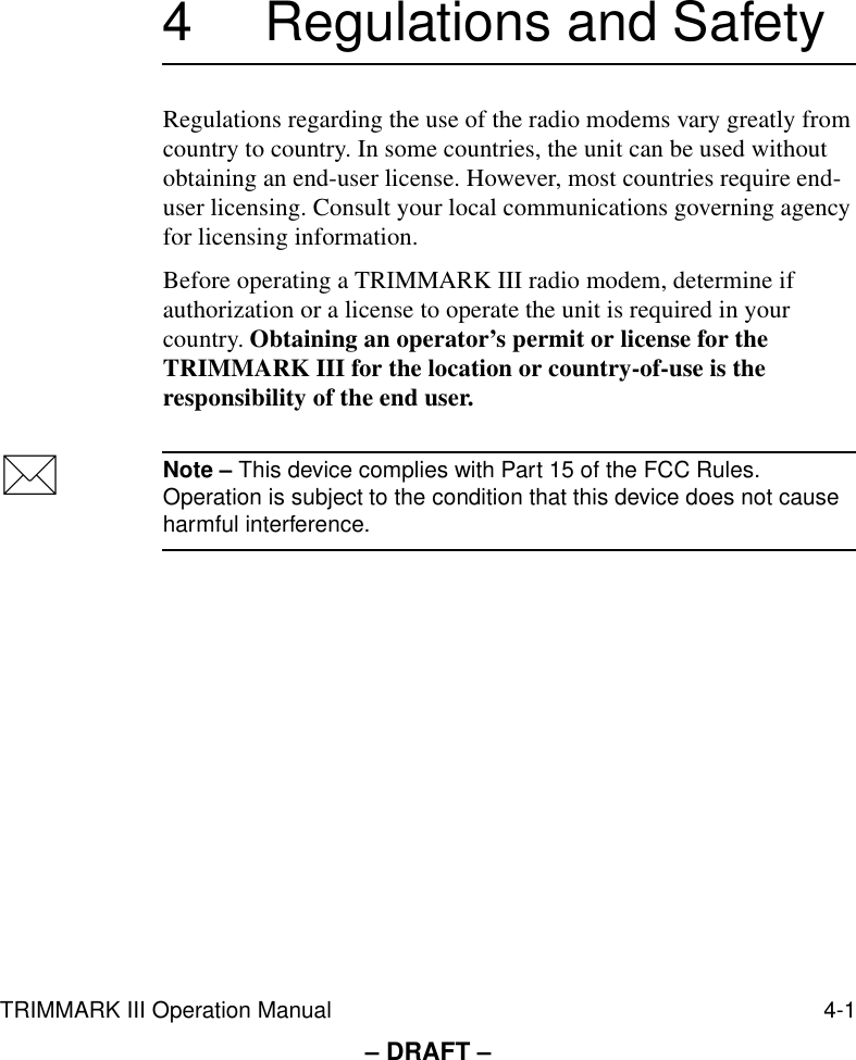 TRIMMARK III Operation Manual 4-1– DRAFT –4 Regulations and SafetyRegulations regarding the use of the radio modems vary greatly from country to country. In some countries, the unit can be used without obtaining an end-user license. However, most countries require end-user licensing. Consult your local communications governing agency for licensing information.Before operating a TRIMMARK III radio modem, determine if authorization or a license to operate the unit is required in your country. Obtaining an operator’s permit or license for the TRIMMARK III for the location or country-of-use is the responsibility of the end user.*Note – This device complies with Part 15 of the FCC Rules. Operation is subject to the condition that this device does not cause harmful interference.