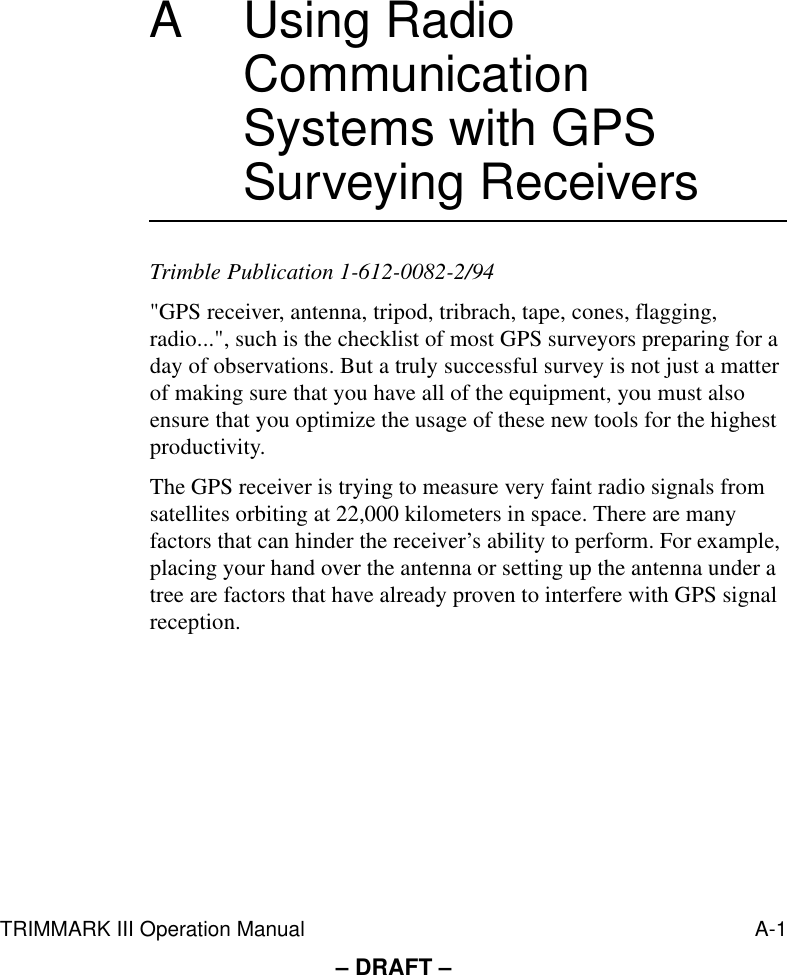 TRIMMARK III Operation Manual A-1– DRAFT –A Using Radio Communication Systems with GPS Surveying ReceiversTrimble Publication 1-612-0082-2/94&quot;GPS receiver, antenna, tripod, tribrach, tape, cones, flagging, radio...&quot;, such is the checklist of most GPS surveyors preparing for a day of observations. But a truly successful survey is not just a matter of making sure that you have all of the equipment, you must also ensure that you optimize the usage of these new tools for the highest productivity.The GPS receiver is trying to measure very faint radio signals from satellites orbiting at 22,000 kilometers in space. There are many factors that can hinder the receiver’s ability to perform. For example, placing your hand over the antenna or setting up the antenna under a tree are factors that have already proven to interfere with GPS signal reception.