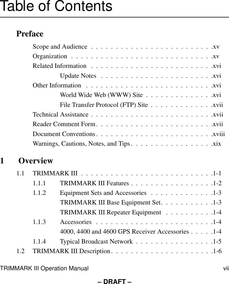 TRIMMARK III Operation Manual vii– DRAFT –Table of ContentsPrefaceScope and Audience  .  .  .  .  .  .  .  .  .  .  .  .  .  .  .  .  .  .  .  .  .  .  .  .  .xvOrganization  .  .  .  .  .  .  .  .  .  .  .  .  .  .  .  .  .  .  .  .  .  .  .  .  .  .  .  .  .xvRelated Information   .  .  .  .  .  .  .  .  .  .  .  .  .  .  .  .  .  .  .  .  .  .  .  .  .xviUpdate Notes   .  .  .  .  .  .  .  .  .  .  .  .  .  .  .  .  .  .  .  .  .  .  .xviOther Information   .  .  .  .  .  .  .  .  .  .  .  .  .  .  .  .  .  .  .  .  .  .  .  .  .  .xviWorld Wide Web (WWW) Site  .  .  .  .  .  .  .  .  .  .  .  .  .  .xviFile Transfer Protocol (FTP) Site  .  .  .  .  .  .  .  .  .  .  .  .  .xviiTechnical Assistance .  .  .  .  .  .  .  .  .  .  .  .  .  .  .  .  .  .  .  .  .  .  .  .  .xviiReader Comment Form.  .  .  .  .  .  .  .  .  .  .  .  .  .  .  .  .  .  .  .  .  .  .  .xviiDocument Conventions.  .  .  .  .  .  .  .  .  .  .  .  .  .  .  .  .  .  .  .  .  .  .  .xviiiWarnings, Cautions, Notes, and Tips .  .  .  .  .  .  .  .  .  .  .  .  .  .  .  .  .xix1  Overview1.1 TRIMMARK III  .  .  .  .  .  .  .  .  .  .  .  .  .  .  .  .  .  .  .  .  .  .  .  .  .  .  .1-11.1.1 TRIMMARK III Features .  .  .  .  .  .  .  .  .  .  .  .  .  .  .  .  .1-21.1.2 Equipment Sets and Accessories   .  .  .  .  .  .  .  .  .  .  .  .  .1-3TRIMMARK III Base Equipment Set.  .  .  .  .  .  .  .  .  .  .1-3TRIMMARK III Repeater Equipment   .  .  .  .  .  .  .  .  .  .1-41.1.3 Accessories  .  .  .  .  .  .  .  .  .  .  .  .  .  .  .  .  .  .  .  .  .  .  .  .1-44000, 4400 and 4600 GPS Receiver Accessories .  .  .  .  .1-41.1.4 Typical Broadcast Network  .  .  .  .  .  .  .  .  .  .  .  .  .  .  .  .1-51.2 TRIMMARK III Description.  .  .  .  .  .  .  .  .  .  .  .  .  .  .  .  .  .  .  .  .1-6
