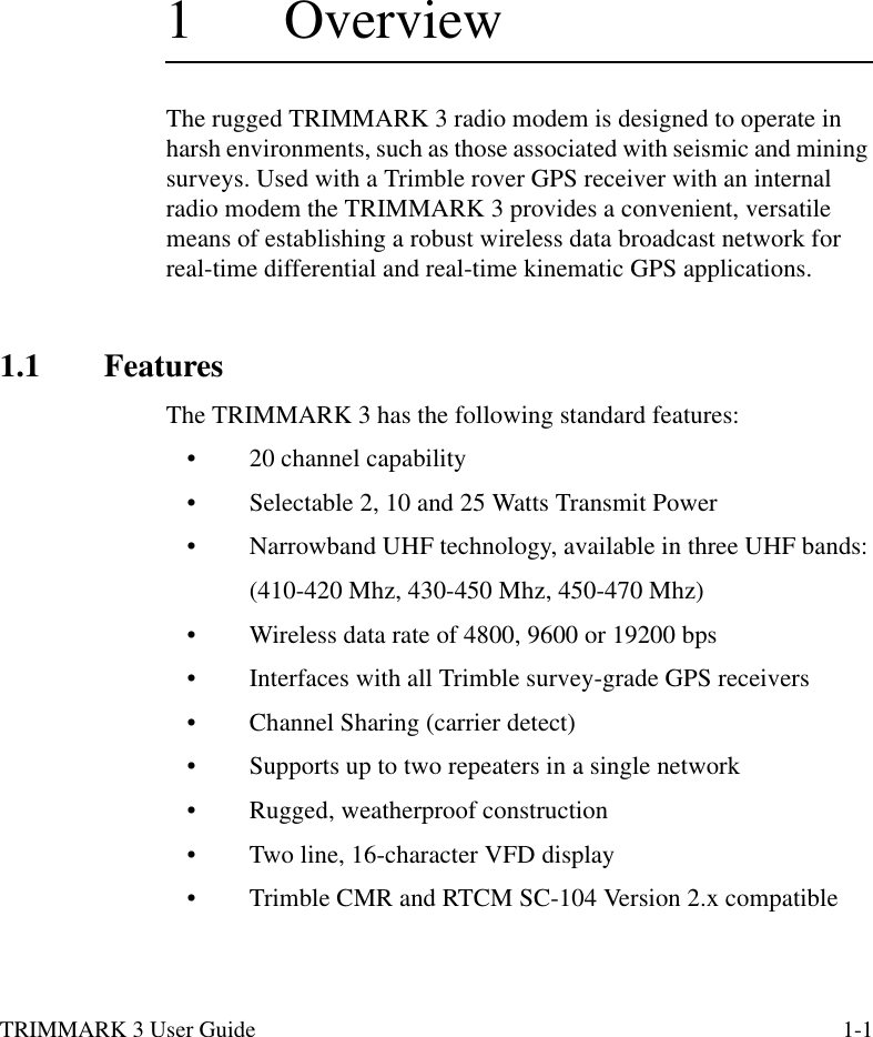 TRIMMARK 3 User Guide 1-11  OverviewThe rugged TRIMMARK 3 radio modem is designed to operate in harsh environments, such as those associated with seismic and mining surveys. Used with a Trimble rover GPS receiver with an internal radio modem the TRIMMARK 3 provides a convenient, versatile means of establishing a robust wireless data broadcast network for real-time differential and real-time kinematic GPS applications.1.1 FeaturesThe TRIMMARK 3 has the following standard features:•20 channel capability •Selectable 2, 10 and 25 Watts Transmit Power •Narrowband UHF technology, available in three UHF bands:(410-420 Mhz, 430-450 Mhz, 450-470 Mhz)•Wireless data rate of 4800, 9600 or 19200 bps•Interfaces with all Trimble survey-grade GPS receivers•Channel Sharing (carrier detect) •Supports up to two repeaters in a single network•Rugged, weatherproof construction•Two line, 16-character VFD display•Trimble CMR and RTCM SC-104 Version 2.x compatible