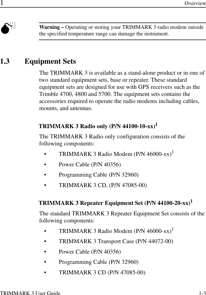 TRIMMARK 3 User Guide 1-3 1Overview0Warning – Operating or storing your TRIMMARK 3 radio modem outside the specified temperature range can damage the instrument.1.3 Equipment Sets The TRIMMARK 3 is available as a stand-alone product or in one of two standard equipment sets, base or repeater. These standard equipment sets are designed for use with GPS receivers such as the Trimble 4700, 4800 and 5700. The equipment sets contains the accessories required to operate the radio modems including cables, mounts, and antennas.TRIMMARK 3 Radio only (P/N 44100-10-xx)1The TRIMMARK 3 Radio only configuration consists of the following components:•TRIMMARK 3 Radio Modem (P/N 46000-xx)1•Power Cable (P/N 40356)•Programming Cable (P/N 32960)•TRIMMARK 3 CD, (P/N 47085-00)TRIMMARK 3 Repeater Equipment Set (P/N 44100-20-xx)1The standard TRIMMARK 3 Repeater Equipment Set consists of the following components:•TRIMMARK 3 Radio Modem (P/N 46000-xx)1•TRIMMARK 3 Transport Case (P/N 44072-00)•Power Cable (P/N 40356)•Programming Cable (P/N 32960)•TRIMMARK 3 CD (P/N 47085-00)