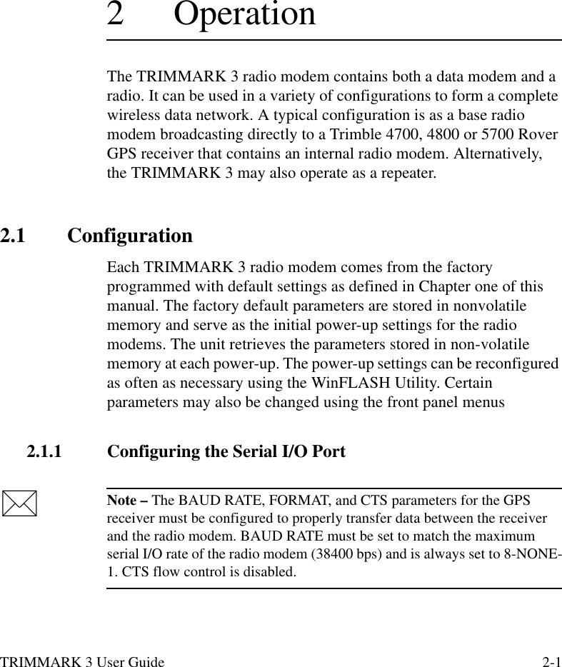 TRIMMARK 3 User Guide 2-12 OperationThe TRIMMARK 3 radio modem contains both a data modem and a radio. It can be used in a variety of configurations to form a complete wireless data network. A typical configuration is as a base radio modem broadcasting directly to a Trimble 4700, 4800 or 5700 Rover GPS receiver that contains an internal radio modem. Alternatively, the TRIMMARK 3 may also operate as a repeater.2.1 ConfigurationEach TRIMMARK 3 radio modem comes from the factory programmed with default settings as defined in Chapter one of this manual. The factory default parameters are stored in nonvolatile memory and serve as the initial power-up settings for the radio modems. The unit retrieves the parameters stored in non-volatile memory at each power-up. The power-up settings can be reconfigured as often as necessary using the WinFLASH Utility. Certain parameters may also be changed using the front panel menus2.1.1 Configuring the Serial I/O PortNote – The BAUD RATE, FORMAT, and CTS parameters for the GPS receiver must be configured to properly transfer data between the receiver and the radio modem. BAUD RATE must be set to match the maximum serial I/O rate of the radio modem (38400 bps) and is always set to 8-NONE-1. CTS flow control is disabled. 