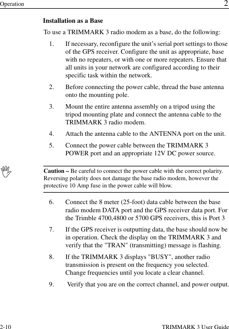 2-10 TRIMMARK 3 User GuideOperation 2Installation as a BaseTo use a TRIMMARK 3 radio modem as a base, do the following:1. If necessary, reconfigure the unit’s serial port settings to those of the GPS receiver. Configure the unit as appropriate, base with no repeaters, or with one or more repeaters. Ensure that all units in your network are configured according to their specific task within the network.2. Before connecting the power cable, thread the base antenna onto the mounting pole. 3. Mount the entire antenna assembly on a tripod using the tripod mounting plate and connect the antenna cable to the TRIMMARK 3 radio modem.4. Attach the antenna cable to the ANTENNA port on the unit.5. Connect the power cable between the TRIMMARK 3 POWER port and an appropriate 12V DC power source.,Caution – Be careful to connect the power cable with the correct polarity. Reversing polarity does not damage the base radio modem, however the protective 10 Amp fuse in the power cable will blow.6. Connect the 8 meter (25-foot) data cable between the base radio modem DATA port and the GPS receiver data port. For the Trimble 4700,4800 or 5700 GPS receivers, this is Port 3 7. If the GPS receiver is outputting data, the base should now be in operation. Check the display on the TRIMMARK 3 and verify that the &quot;TRAN&quot; (transmitting) message is flashing.8. If the TRIMMARK 3 displays &quot;BUSY&quot;, another radio transmission is present on the frequency you selected. Change frequencies until you locate a clear channel.9.  Verify that you are on the correct channel, and power output.