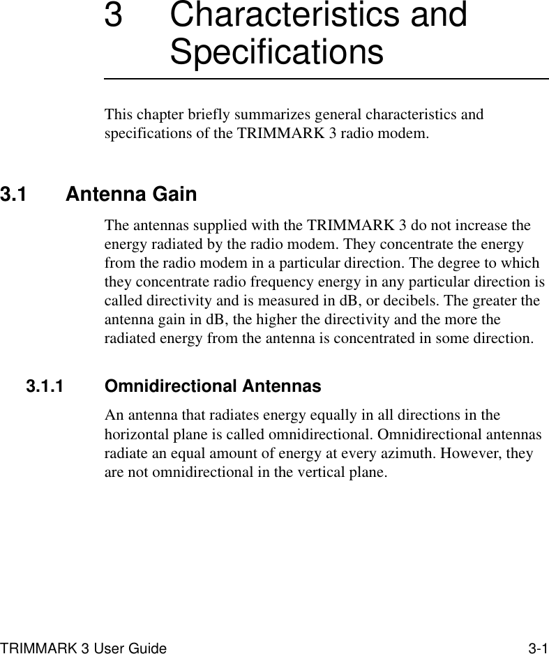 TRIMMARK 3 User Guide 3-13 Characteristics and SpecificationsThis chapter briefly summarizes general characteristics and specifications of the TRIMMARK 3 radio modem.3.1 Antenna GainThe antennas supplied with the TRIMMARK 3 do not increase the energy radiated by the radio modem. They concentrate the energy from the radio modem in a particular direction. The degree to which they concentrate radio frequency energy in any particular direction is called directivity and is measured in dB, or decibels. The greater the antenna gain in dB, the higher the directivity and the more the radiated energy from the antenna is concentrated in some direction.3.1.1 Omnidirectional AntennasAn antenna that radiates energy equally in all directions in the horizontal plane is called omnidirectional. Omnidirectional antennas radiate an equal amount of energy at every azimuth. However, they are not omnidirectional in the vertical plane.
