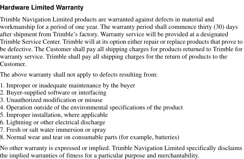 Hardware Limited WarrantyTrimble Navigation Limited products are warranted against defects in material and workmanship for a period of one year. The warranty period shall commence thirty (30) days after shipment from Trimble’s factory. Warranty service will be provided at a designated Trimble Service Center. Trimble will at its option either repair or replace products that prove to be defective. The Customer shall pay all shipping charges for products returned to Trimble for warranty service. Trimble shall pay all shipping charges for the return of products to the Customer. The above warranty shall not apply to defects resulting from:1. Improper or inadequate maintenance by the buyer2. Buyer-supplied software or interfacing3. Unauthorized modification or misuse4. Operation outside of the environmental specifications of the product5. Improper installation, where applicable6. Lightning or other electrical discharge7. Fresh or salt water immersion or spray8. Normal wear and tear on consumable parts (for example, batteries)No other warranty is expressed or implied. Trimble Navigation Limited specifically disclaims the implied warranties of fitness for a particular purpose and merchantability.