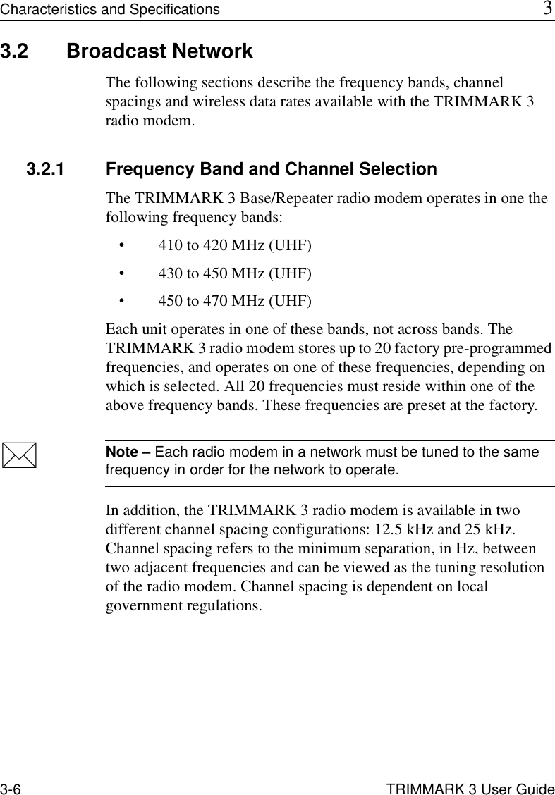 3-6 TRIMMARK 3 User GuideCharacteristics and Specifications 33.2 Broadcast NetworkThe following sections describe the frequency bands, channel spacings and wireless data rates available with the TRIMMARK 3 radio modem.3.2.1 Frequency Band and Channel SelectionThe TRIMMARK 3 Base/Repeater radio modem operates in one the following frequency bands:•410 to 420 MHz (UHF)•430 to 450 MHz (UHF)•450 to 470 MHz (UHF)Each unit operates in one of these bands, not across bands. The TRIMMARK 3 radio modem stores up to 20 factory pre-programmed frequencies, and operates on one of these frequencies, depending on which is selected. All 20 frequencies must reside within one of the above frequency bands. These frequencies are preset at the factory.Note – Each radio modem in a network must be tuned to the same frequency in order for the network to operate.In addition, the TRIMMARK 3 radio modem is available in two different channel spacing configurations: 12.5 kHz and 25 kHz. Channel spacing refers to the minimum separation, in Hz, between two adjacent frequencies and can be viewed as the tuning resolution of the radio modem. Channel spacing is dependent on local government regulations.