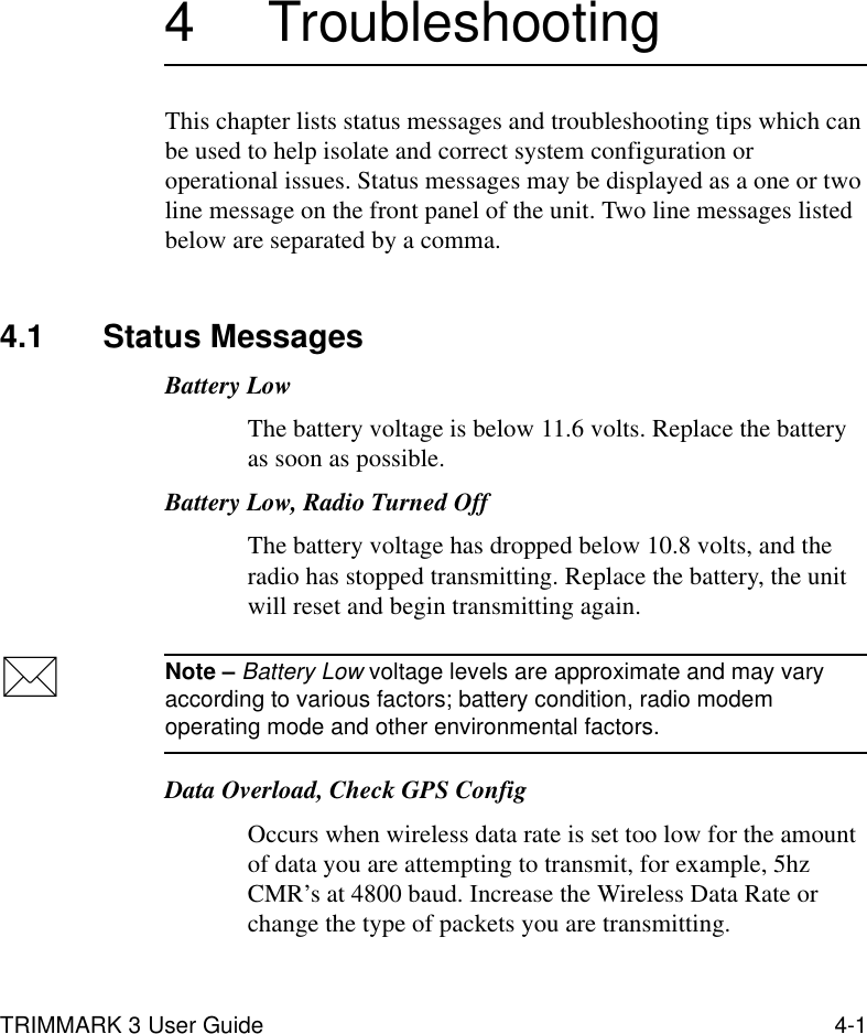 TRIMMARK 3 User Guide 4-14 TroubleshootingThis chapter lists status messages and troubleshooting tips which can be used to help isolate and correct system configuration or operational issues. Status messages may be displayed as a one or two line message on the front panel of the unit. Two line messages listed below are separated by a comma.4.1 Status MessagesBattery Low The battery voltage is below 11.6 volts. Replace the battery as soon as possible.Battery Low, Radio Turned OffThe battery voltage has dropped below 10.8 volts, and the radio has stopped transmitting. Replace the battery, the unit will reset and begin transmitting again.Note – Battery Low voltage levels are approximate and may vary according to various factors; battery condition, radio modem operating mode and other environmental factors.Data Overload, Check GPS ConfigOccurs when wireless data rate is set too low for the amount of data you are attempting to transmit, for example, 5hz CMR’s at 4800 baud. Increase the Wireless Data Rate or change the type of packets you are transmitting.