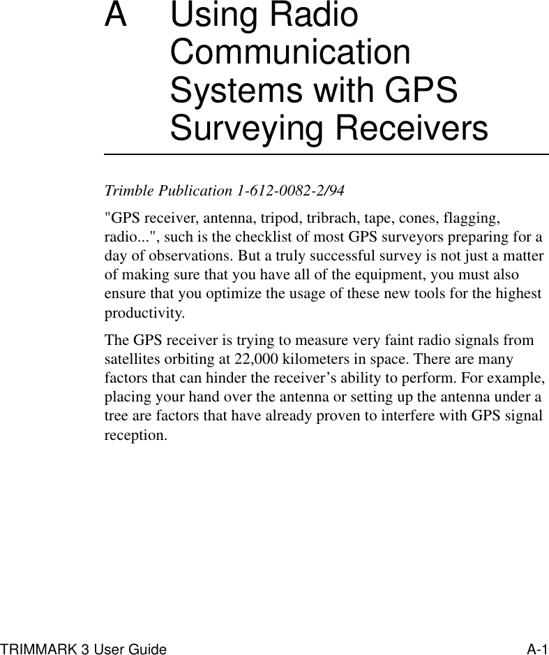 TRIMMARK 3 User Guide A-1A Using Radio Communication Systems with GPS Surveying ReceiversTrimble Publication 1-612-0082-2/94&quot;GPS receiver, antenna, tripod, tribrach, tape, cones, flagging, radio...&quot;, such is the checklist of most GPS surveyors preparing for a day of observations. But a truly successful survey is not just a matter of making sure that you have all of the equipment, you must also ensure that you optimize the usage of these new tools for the highest productivity.The GPS receiver is trying to measure very faint radio signals from satellites orbiting at 22,000 kilometers in space. There are many factors that can hinder the receiver’s ability to perform. For example, placing your hand over the antenna or setting up the antenna under a tree are factors that have already proven to interfere with GPS signal reception.
