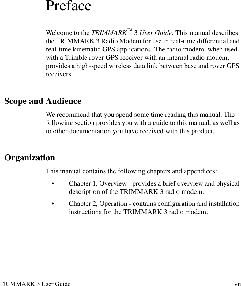 TRIMMARK 3 User Guide viiPrefaceWelcome to the TRIMMARK™ 3 User Guide. This manual describes the TRIMMARK 3 Radio Modem for use in real-time differential and real-time kinematic GPS applications. The radio modem, when used with a Trimble rover GPS receiver with an internal radio modem, provides a high-speed wireless data link between base and rover GPS receivers.Scope and AudienceWe recommend that you spend some time reading this manual. The following section provides you with a guide to this manual, as well as to other documentation you have received with this product.OrganizationThis manual contains the following chapters and appendices:•Chapter 1, Overview - provides a brief overview and physical description of the TRIMMARK 3 radio modem.•Chapter 2, Operation - contains configuration and installation instructions for the TRIMMARK 3 radio modem.