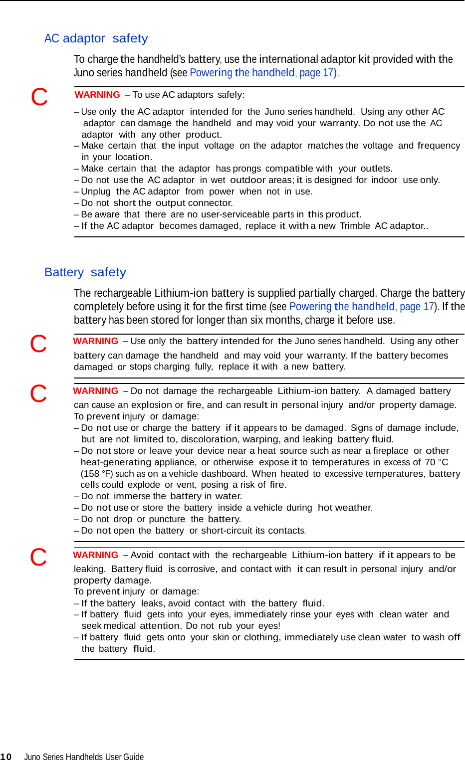   AC adaptor  safety  To charge the handheld’s battery, use the international adaptor kit provided with the Juno series handheld (see Powering the handheld, page 17). C   WARNING  – To use AC adaptors safely: – Use only the AC adaptor  intended for the Juno series handheld.  Using any other AC adaptor  can damage the  handheld  and may void  your warranty. Do not use the AC adaptor  with  any other product. – Make  certain that the input  voltage  on the adaptor  matches the voltage  and frequency in your location. – Make  certain that the adaptor  has prongs compatible with  your outlets. – Do not use the  AC adaptor  in wet outdoor areas; it is designed for indoor  use only. – Unplug the AC adaptor  from  power  when not in use. – Do not short the output connector. – Be aware  that there  are no user-serviceable parts in this product. – If the AC adaptor  becomes damaged,  replace it with a new  Trimble  AC adaptor..    Battery safety  The rechargeable Lithium-ion battery is supplied partially charged. Charge the battery completely before using it for the first time (see Powering the handheld, page 17). If the battery has been stored for longer than six months, charge it before use.  C   WARNING  – Use only  the battery intended for the Juno series handheld.  Using any other battery can damage the handheld  and may void your warranty. If the battery becomes damaged or stops charging fully,  replace it with  a new battery.  C   WARNING  – Do not damage the rechargeable Lithium-ion battery.  A damaged battery can cause an explosion or fire, and can result in personal injury  and/or property damage. To prevent injury or damage: – Do not use or charge the battery  if it appears to  be damaged. Signs of  damage include, but  are not limited to, discoloration, warping, and leaking battery fluid. – Do not store or leave your  device near a heat source such as near a fireplace or other heat-generating appliance, or otherwise  expose it to temperatures in excess of 70 °C (158 °F) such as on a vehicle dashboard. When heated to excessive temperatures, battery cells could explode  or vent, posing a risk of fire. – Do not immerse the battery in water. – Do not use or store the  battery  inside a vehicle during  hot weather. – Do not drop or puncture  the battery. – Do not open the battery  or short-circuit its contacts.  C   WARNING  – Avoid contact with  the rechargeable Lithium-ion battery  if it appears to be leaking. Battery fluid  is corrosive, and contact with  it can result in personal injury and/or property damage. To prevent injury or damage: – If the battery  leaks, avoid contact with  the battery  fluid. – If battery  fluid  gets into your eyes, immediately rinse your eyes with  clean water and seek medical attention. Do not  rub  your eyes! – If battery  fluid  gets onto  your skin or clothing, immediately use clean water to wash off the battery  fluid.          10  Juno Series Handhelds User Guide 