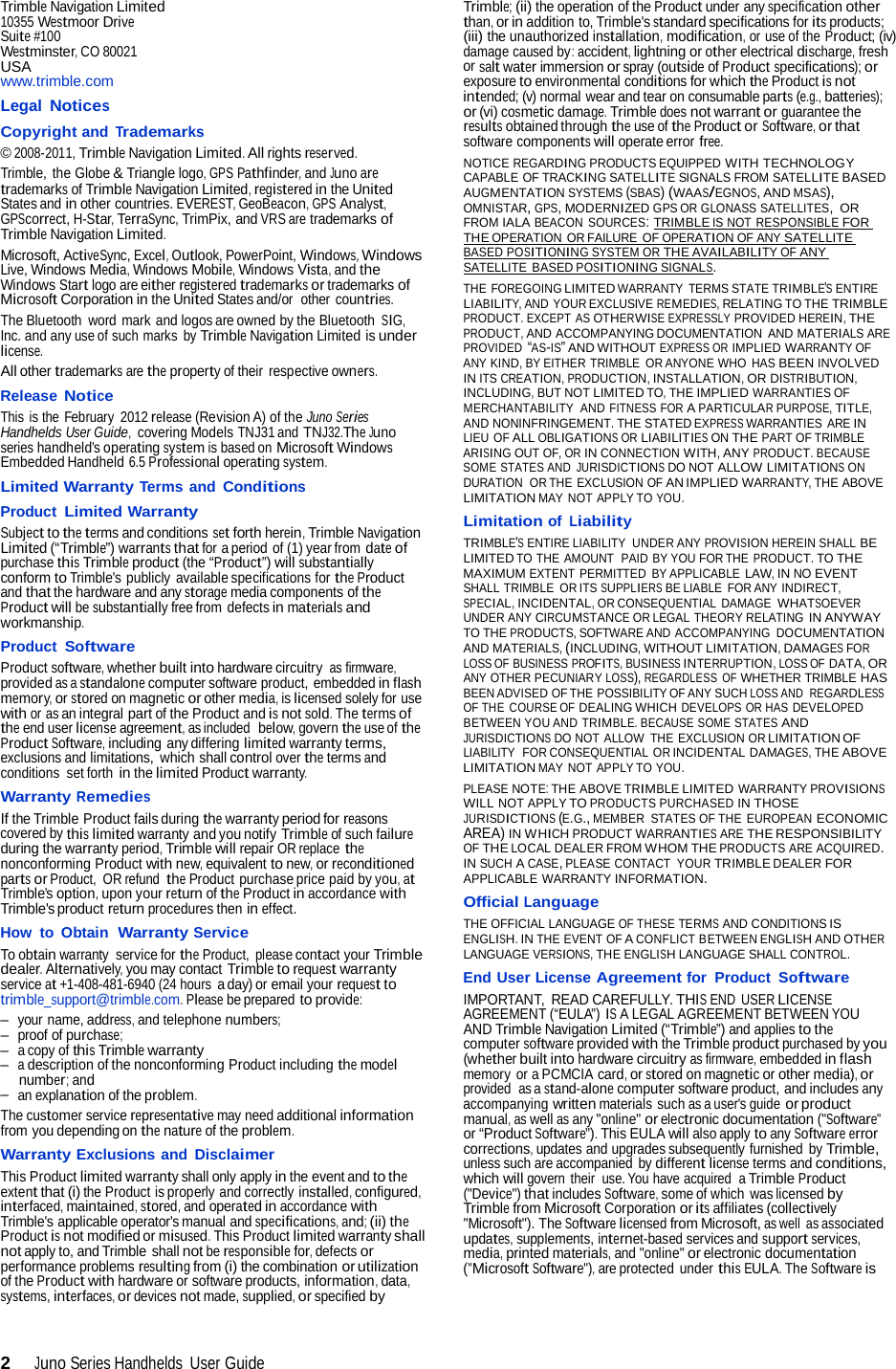 2  Juno Series Handhelds  User Guide  Trimble Navigation Limited 10355 Westmoor Drive Suite #100 Westminster, CO 80021 USA www.trimble.com Legal Notices Copyright and Trademarks © 2008-2011, Trimble Navigation Limited. All rights reserved. Trimble, the Globe &amp; Triangle logo, GPS Pathfinder, and Juno are trademarks of Trimble Navigation Limited, registered in the United States and in other countries. EVEREST, GeoBeacon, GPS Analyst, GPScorrect, H-Star, TerraSync, TrimPix, and VRS are trademarks of Trimble Navigation Limited. Microsoft, ActiveSync, Excel, Outlook, PowerPoint, Windows, Windows Live, Windows Media, Windows Mobile, Windows Vista, and the Windows Start logo are either registered trademarks or trademarks of Microsoft Corporation in the United States and/or  other countries. The Bluetooth  word mark and logos are owned by the Bluetooth SIG, Inc. and any use of such marks  by Trimble Navigation Limited is under license. All other trademarks are the property of their respective owners. Release Notice This is the February  2012 release (Revision A) of the Juno Series Handhelds User Guide,  covering Models TNJ31 and TNJ32.The Juno series handheld’s operating system is based on Microsoft Windows Embedded Handheld 6.5 Professional operating system. Limited Warranty Terms and Conditions Product Limited Warranty Subject to the terms and conditions set forth herein, Trimble Navigation Limited (“Trimble”) warrants that for a period of (1) year from date of purchase this Trimble product (the “Product”) will substantially conform to Trimble&apos;s publicly available specifications for the Product and that the hardware and any storage media components of the Product will be substantially free from defects in materials and workmanship. Product Software Product software, whether built into hardware circuitry as firmware, provided as a standalone computer software product, embedded in flash memory, or stored on magnetic or other media, is licensed solely for use with or as an integral part of the Product and is not sold. The terms of the end user license agreement, as included  below, govern the use of the Product Software, including any differing limited warranty terms, exclusions and limitations,  which shall control over the terms and conditions set forth in the limited Product warranty. Warranty Remedies If the Trimble Product fails during the warranty period for reasons covered by this limited warranty and you notify Trimble of such failure during the warranty period, Trimble will repair OR replace the nonconforming Product with new, equivalent to new, or reconditioned parts or Product,  OR refund the Product purchase price paid by you, at Trimble’s option, upon your return of the Product in accordance with Trimble&apos;s product return procedures then in effect. How  to  Obtain  Warranty Service To obtain warranty  service for the Product, please contact your Trimble dealer. Alternatively, you may contact Trimble to request warranty service at +1-408-481-6940 (24 hours a day) or email your request to trimble_support@trimble.com. Please be prepared to provide: –  your name, address, and telephone numbers; –  proof of purchase; –  a copy of this Trimble warranty –  a description of the nonconforming Product including the model number; and –  an explanation of the problem. The customer service representative may need additional information from you depending on the nature of the problem. Warranty Exclusions and Disclaimer This Product limited warranty shall only apply in the event and to the extent that (i) the Product is properly and correctly installed, configured, interfaced, maintained, stored, and operated in accordance with Trimble&apos;s applicable operator&apos;s manual and specifications, and; (ii) the Product is not modified or misused. This Product limited warranty shall not apply to, and Trimble shall not be responsible for, defects or performance problems resulting from (i) the combination or utilization of the Product with hardware or software products, information, data, systems, interfaces, or devices not made, supplied, or specified by Trimble; (ii) the operation of the Product under any specification other than, or in addition to, Trimble&apos;s standard specifications for its products; (iii) the unauthorized installation, modification, or use of the Product; (iv) damage caused by: accident, lightning or other electrical discharge, fresh or salt water immersion or spray (outside of Product specifications); or exposure to environmental conditions for which the Product is not intended; (v) normal wear and tear on consumable parts (e.g., batteries); or (vi) cosmetic damage. Trimble does not warrant or guarantee the results obtained through the use of the Product or Software, or that software components will operate error free. NOTICE REGARDING PRODUCTS EQUIPPED WITH TECHNOLOGY CAPABLE OF TRACKING SATELLITE SIGNALS FROM SATELLITE BASED AUGMENTATION SYSTEMS (SBAS) (WAAS/EGNOS, AND MSAS), OMNISTAR, GPS, MODERNIZED GPS OR GLONASS SATELLITES, OR FROM IALA BEACON SOURCES:  TRIMBLE IS NOT RESPONSIBLE FOR  THE OPERATION OR FAILURE OF OPERATION OF ANY SATELLITE  BASED POSITIONING SYSTEM OR THE AVAILABILITY OF ANY  SATELLITE  BASED POSITIONING SIGNALS. THE FOREGOING LIMITED WARRANTY  TERMS STATE TRIMBLE’S ENTIRE LIABILITY, AND YOUR EXCLUSIVE REMEDIES, RELATING TO THE TRIMBLE PRODUCT. EXCEPT AS OTHERWISE EXPRESSLY PROVIDED HEREIN, THE PRODUCT, AND ACCOMPANYING DOCUMENTATION  AND MATERIALS ARE PROVIDED “AS-IS” AND WITHOUT EXPRESS OR IMPLIED WARRANTY OF ANY KIND, BY EITHER TRIMBLE  OR ANYONE WHO HAS BEEN INVOLVED IN ITS CREATION, PRODUCTION, INSTALLATION, OR DISTRIBUTION, INCLUDING, BUT NOT LIMITED TO, THE IMPLIED WARRANTIES OF MERCHANTABILITY  AND FITNESS FOR A PARTICULAR PURPOSE, TITLE, AND NONINFRINGEMENT. THE STATED EXPRESS WARRANTIES ARE IN LIEU OF ALL OBLIGATIONS OR LIABILITIES ON THE PART OF TRIMBLE ARISING OUT OF, OR IN CONNECTION WITH, ANY PRODUCT. BECAUSE SOME STATES AND JURISDICTIONS DO NOT ALLOW LIMITATIONS ON DURATION  OR THE EXCLUSION OF AN IMPLIED WARRANTY, THE ABOVE LIMITATION MAY NOT APPLY TO YOU. Limitation of Liability TRIMBLE&apos;S ENTIRE LIABILITY  UNDER ANY PROVISION HEREIN SHALL BE LIMITED TO THE AMOUNT  PAID BY YOU FOR THE PRODUCT. TO THE MAXIMUM EXTENT  PERMITTED  BY APPLICABLE LAW, IN NO EVENT SHALL TRIMBLE  OR ITS SUPPLIERS BE LIABLE  FOR ANY INDIRECT, SPECIAL, INCIDENTAL, OR CONSEQUENTIAL  DAMAGE WHATSOEVER UNDER ANY CIRCUMSTANCE OR LEGAL THEORY RELATING IN ANYWAY TO THE PRODUCTS, SOFTWARE AND ACCOMPANYING  DOCUMENTATION AND MATERIALS, (INCLUDING, WITHOUT LIMITATION, DAMAGES FOR LOSS OF BUSINESS PROFITS, BUSINESS INTERRUPTION, LOSS OF DATA, OR ANY OTHER PECUNIARY LOSS), REGARDLESS  OF WHETHER TRIMBLE HAS BEEN ADVISED OF THE POSSIBILITY OF ANY SUCH LOSS AND  REGARDLESS OF THE  COURSE OF DEALING WHICH DEVELOPS OR HAS DEVELOPED BETWEEN YOU AND TRIMBLE. BECAUSE SOME STATES AND JURISDICTIONS DO NOT ALLOW  THE EXCLUSION OR LIMITATION OF LIABILITY  FOR CONSEQUENTIAL OR INCIDENTAL DAMAGES, THE ABOVE LIMITATION MAY NOT APPLY TO YOU. PLEASE NOTE: THE ABOVE TRIMBLE LIMITED WARRANTY PROVISIONS WILL NOT APPLY TO PRODUCTS PURCHASED IN THOSE JURISDICTIONS (E.G., MEMBER  STATES OF THE  EUROPEAN ECONOMIC AREA) IN WHICH PRODUCT WARRANTIES ARE THE RESPONSIBILITY OF THE LOCAL DEALER FROM WHOM THE PRODUCTS ARE ACQUIRED. IN SUCH A CASE, PLEASE CONTACT  YOUR TRIMBLE DEALER FOR APPLICABLE WARRANTY INFORMATION. Official Language THE OFFICIAL LANGUAGE OF THESE TERMS AND CONDITIONS IS ENGLISH. IN THE EVENT OF A CONFLICT BETWEEN ENGLISH AND OTHER LANGUAGE VERSIONS, THE ENGLISH LANGUAGE SHALL CONTROL. End User License Agreement for  Product  Software IMPORTANT,  READ CAREFULLY. THIS END USER LICENSE AGREEMENT (“EULA”) IS A LEGAL AGREEMENT BETWEEN YOU AND Trimble Navigation Limited (“Trimble”) and applies to the computer software provided with the Trimble product purchased by you (whether built into hardware circuitry as firmware, embedded in flash memory or a PCMCIA card, or stored on magnetic or other media), or provided  as a stand-alone computer software product, and includes any accompanying written materials such as a user&apos;s guide or product manual, as well as any &quot;online&quot; or electronic documentation (&quot;Software&quot; or “Product Software”). This EULA will also apply to any Software error corrections, updates and upgrades subsequently furnished  by Trimble, unless such are accompanied by different license terms and conditions, which will govern  their  use. You have acquired  a Trimble Product (&quot;Device&quot;) that includes Software, some of which  was licensed by Trimble from Microsoft Corporation or its affiliates (collectively &quot;Microsoft&quot;). The Software licensed from Microsoft, as well as associated updates, supplements, internet-based services and support services, media, printed materials, and &quot;online&quot; or electronic documentation (&quot;Microsoft Software&quot;), are protected  under this EULA. The Software is 