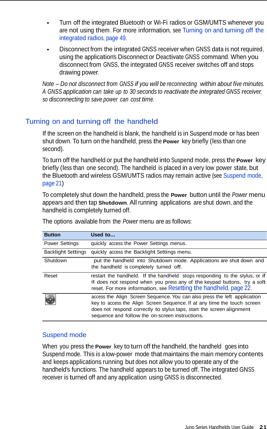   • Turn off the integrated Bluetooth or Wi-Fi radios or GSM/UMTS whenever you are not using them. For more information, see Turning on and turning off the integrated radios, page 49.  • Disconnect from the integrated GNSS receiver when GNSS data is not required, using the application’s Disconnect or Deactivate GNSS command. When you disconnect from GNSS, the integrated GNSS receiver switches off and stops drawing power.  Note – Do not disconnect from GNSS if you will be reconnecting  within about five minutes. A GNSS application can take up to 30 seconds to reactivate the integrated GNSS receiver, so disconnecting to save power  can cost time.   Turning on and turning off the handheld  If the screen on the handheld is blank, the handheld is in Suspend mode or has been shut down. To turn on the handheld, press the Power key briefly (less than one second).  To turn off the handheld or put the handheld into Suspend mode, press the Power key briefly (less than  one second). The handheld is placed in a very low power state, but the Bluetooth and wireless GSM/UMTS radios may remain active (see Suspend mode, page 21)  To completely shut down the handheld, press the Power button until the Power menu appears and then tap Shutdown. All running  applications  are shut down, and the handheld is completely turned off.  The options available from the Power menu are as follows:  Button   Used to... Power Settings   quickly access the Power Settings menus. Backlight Settings    quickly access the Backlight Settings menu. Shutdown                 put the handheld  into Shutdown mode. Applications are shut down and the handheld  is completely  turned  off. Reset restart the handheld.  If the handheld  stops responding to the stylus, or if it does not respond when  you press any of the keypad buttons,  try a soft reset. For more information, see Resetting the handheld, page 22. access the Align Screen Sequence. You can also press the left application key to access the Align Screen Sequence. If at any time the touch screen does not respond correctly to stylus taps, start the screen alignment sequence and follow the on-screen instructions.   Suspend mode  When you press the Power key to turn off the handheld, the handheld  goes into Suspend mode. This is a low-power mode that maintains the main memory contents and keeps applications running but does not allow you to operate any of the handheld’s functions. The handheld appears to be turned off. The integrated GNSS receiver is turned off and any application using GNSS is disconnected.        Juno Series Handhelds User Guide 21  