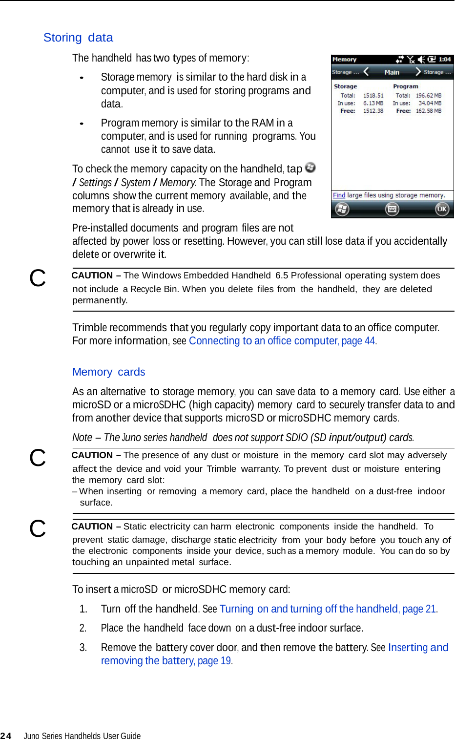   Storing data  The handheld has two types of memory:  • Storage memory is similar to the hard disk in a computer, and is used for storing programs and data.  • Program memory is similar to the RAM in a computer, and is used for running programs. You cannot  use it to save data.  To check the memory capacity on the handheld, tap  / Settings / System / Memory. The Storage and Program columns show the current memory available, and the memory that is already in use.  Pre-installed documents and program files are not affected by power loss or resetting. However, you can still lose data if you accidentally delete or overwrite it.  C   CAUTION – The Windows Embedded Handheld 6.5 Professional operating system does not include  a Recycle Bin. When you delete files from  the handheld,  they are deleted permanently.   Trimble recommends that you regularly copy important data to an office computer. For more information, see Connecting to an office computer, page 44.   Memory cards  As an alternative to storage memory, you can save data to a memory card. Use either a microSD or a microSDHC (high capacity) memory  card to securely transfer data to and from another device that supports microSD or microSDHC memory cards.  Note – The Juno series handheld  does not support SDIO (SD input/output) cards.  C   CAUTION – The presence of any dust or moisture in the memory card slot may adversely affect the  device and void  your  Trimble warranty. To prevent dust or moisture entering the memory  card slot: – When inserting  or removing  a memory  card, place the handheld  on a dust-free indoor surface.  C   CAUTION – Static electricity can harm electronic  components  inside the handheld.  To prevent static damage, discharge static electricity  from  your body before  you touch any of the electronic components  inside your device, such as a memory module.  You can do so by touching an unpainted metal surface.  To insert a microSD or microSDHC memory card:  1. Turn off the handheld. See Turning on and turning off the handheld, page 21.  2. Place the handheld  face down  on a dust-free indoor surface.  3. Remove the battery cover door, and then remove the battery. See Inserting and removing the battery, page 19.       24  Juno Series Handhelds User Guide 