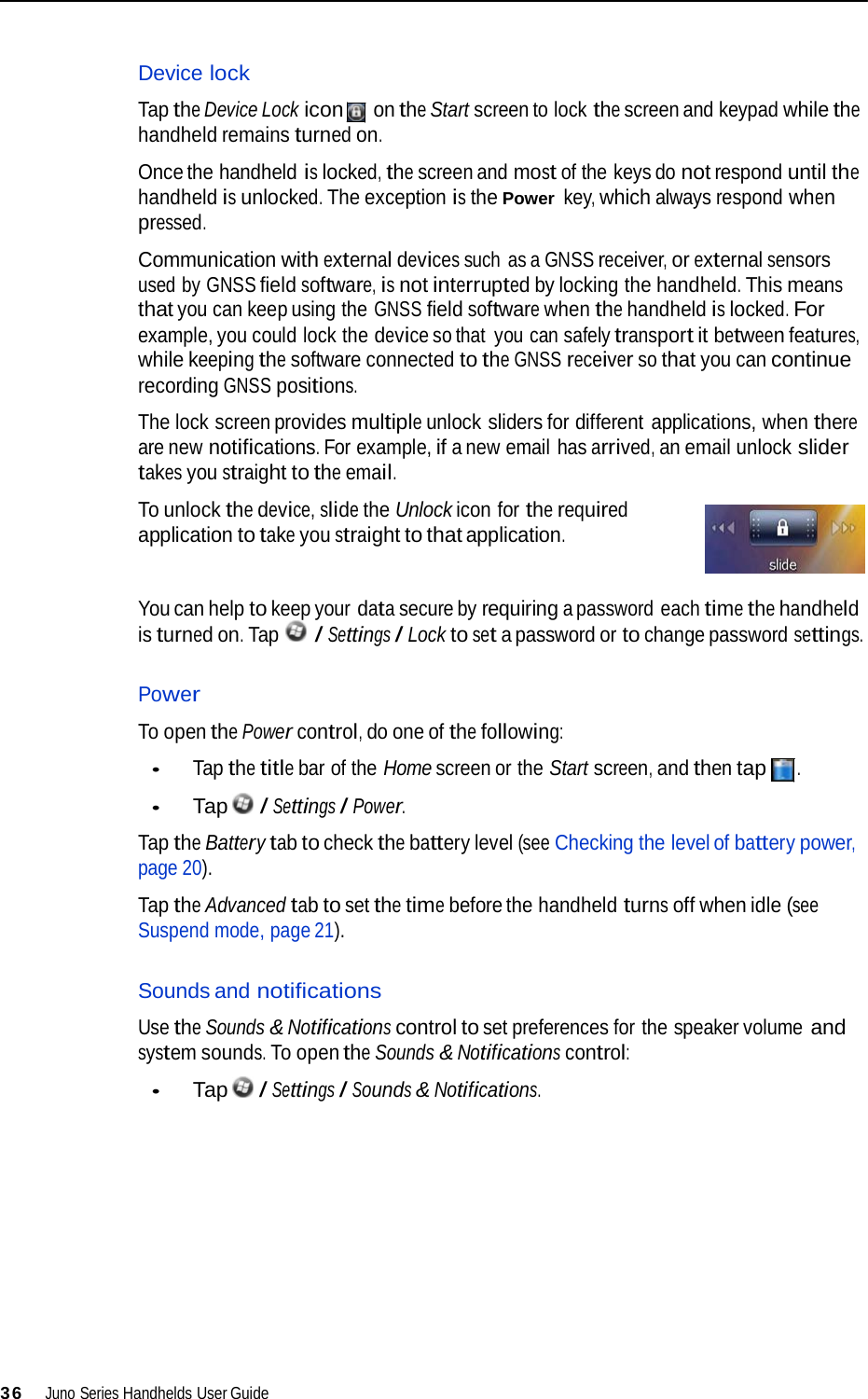   Device lock  Tap the Device Lock icon on the Start screen to lock the screen and keypad while the handheld remains turned on.  Once the handheld is locked, the screen and most of the keys do not respond until the handheld is unlocked. The exception is the Power key, which always respond when pressed.  Communication with external devices such  as a GNSS receiver, or external sensors used by GNSS field software, is not interrupted by locking the handheld. This means that you can keep using the GNSS field software when the handheld is locked. For example, you could lock the device so that  you can safely transport it between features, while keeping the software connected to the GNSS receiver so that you can continue recording GNSS positions.  The lock screen provides multiple unlock sliders for different applications, when there are new notifications. For example, if a new email has arrived, an email unlock slider takes you straight to the email.  To unlock the device, slide the Unlock icon for the required application to take you straight to that application.   You can help to keep your data secure by requiring a password each time the handheld is turned on. Tap  / Settings / Lock to set a password or to change password settings.   Power  To open the Power control, do one of the following:  • Tap the title bar of the Home screen or the Start screen, and then tap .  • Tap  / Settings / Power.  Tap the Battery tab to check the battery level (see Checking the level of battery power, page 20).  Tap the Advanced tab to set the time before the handheld turns off when idle (see Suspend mode, page 21).   Sounds and notifications  Use the Sounds &amp; Notifications control to set preferences for the speaker volume and system sounds. To open the Sounds &amp; Notifications control:  • Tap  / Settings / Sounds &amp; Notifications.               36  Juno Series Handhelds User Guide 