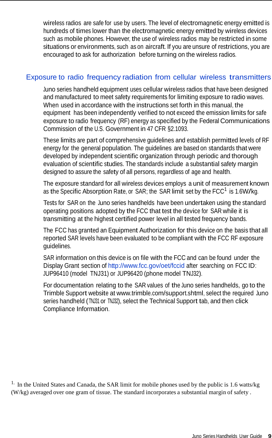   wireless radios  are safe for use by users. The level of electromagnetic energy emitted is hundreds of times lower than the electromagnetic energy emitted by wireless devices such as mobile phones. However, the use of wireless radios may be restricted in some situations or environments, such as on aircraft. If you are unsure of restrictions, you are encouraged to ask for authorization  before turning on the wireless radios.   Exposure to radio frequency radiation from cellular wireless transmitters  Juno series handheld equipment uses cellular wireless radios that have been designed and manufactured to meet safety requirements for limiting exposure to radio waves. When used in accordance with the instructions set forth in this manual, the equipment has been independently verified to not exceed the emission limits for safe exposure to radio frequency (RF) energy as specified by the Federal Communications Commission of the U.S. Government in 47 CFR §2.1093.  These limits are part of comprehensive guidelines and establish permitted levels of RF energy for the general population. The guidelines are based on standards that were developed by independent scientific organization through periodic and thorough evaluation of scientific studies. The standards include a substantial safety margin designed to assure the safety of all persons, regardless of age and health.  The exposure standard for all wireless devices employs a unit of measurement known as the Specific Absorption Rate, or  SAR; the  SAR limit set by the FCC1  is 1.6W/kg.  Tests for  SAR on the Juno series handhelds have been undertaken using the standard operating positions adopted by the FCC that test the device for  SAR while it is transmitting at the highest certified power level in all tested frequency bands.  The FCC has granted an Equipment Authorization for this device on the basis that all reported SAR levels have been evaluated to be compliant with the FCC RF exposure guidelines.  SAR information on this device is on file with the FCC and can be found under the Display Grant section of http://www.fcc.gov/oet/fccid after searching on FCC ID: JUP96410 (model  TNJ31) or JUP96420 (phone model TNJ32).  For documentation relating to the  SAR values of the Juno series handhelds, go to the Trimble Support website at www.trimble.com/support.shtml, select the required Juno series handheld ( TNJ31 or TNJ32), select the Technical Support tab, and then click Compliance Information.            1.  In the United States and Canada, the SAR limit for mobile phones used by the public is 1.6 watts/kg (W/kg) averaged over one gram of tissue. The standard incorporates a substantial margin of safety .       Juno Series Handhelds User Guide 9 