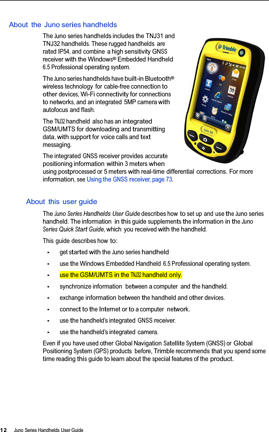   About the Juno serieshandhelds TheJunoserieshandhelds includes the TNJ31 andTNJ32handhelds.These rugged handheldsareratedIP54,and combine ahigh sensitivityGNSSreceiverwiththeWindows®EmbeddedHandheld6.5Professionaloperatingsystem. TheJunoserieshandheldshavebuilt-inBluetooth® wireless technology for cable-freeconnectiontootherdevices,Wi-Ficonnectivityforconnectionstonetworks,and an integrated 5MP camerawith autofocus andflash. TheTNJ32handheld also has anintegrated GSM/UMTS for downloading andtransmittingdata,withsupportfor voice calls andtext messaging. The integratedGNSSreceiver providesaccuratepositioning informationwithin3meterswhenusingpostprocessedor 5meterswithreal-time differential corrections. Formoreinformation,seeUsing theGNSSreceiver,page73.  About this user guide TheJunoSeriesHandheldsUserGuide describes howtoset up and usetheJunoserieshandheld.The informationinthisguidesupplementstheinformationintheJunoSeriesQuickStartGuide,which you receivedwiththe handheld. This guide describes howto: •getstartedwiththeJunoserieshandheld •usetheWindowsEmbedded Handheld6.5 Professionaloperatingsystem. •usetheGSM/UMTSintheTNJ32handheldonly. •synchronize informationbetweena computer and thehandheld. •exchangeinformationbetweenthehandheld and otherdevices. •connecttotheInternetortoa computernetwork. •usethehandheld’s integratedGNSSreceiver. •usethehandheld’s integrated camera. Evenifyou have usedother Global NavigationSatelliteSystem(GNSS) orGlobal PositioningSystem(GPS)products before,Trimblerecommendsthatyou spend sometimereadingthisguidetolearn about thespecialfeatures of theproduct.           12Juno SeriesHandhelds User Guide