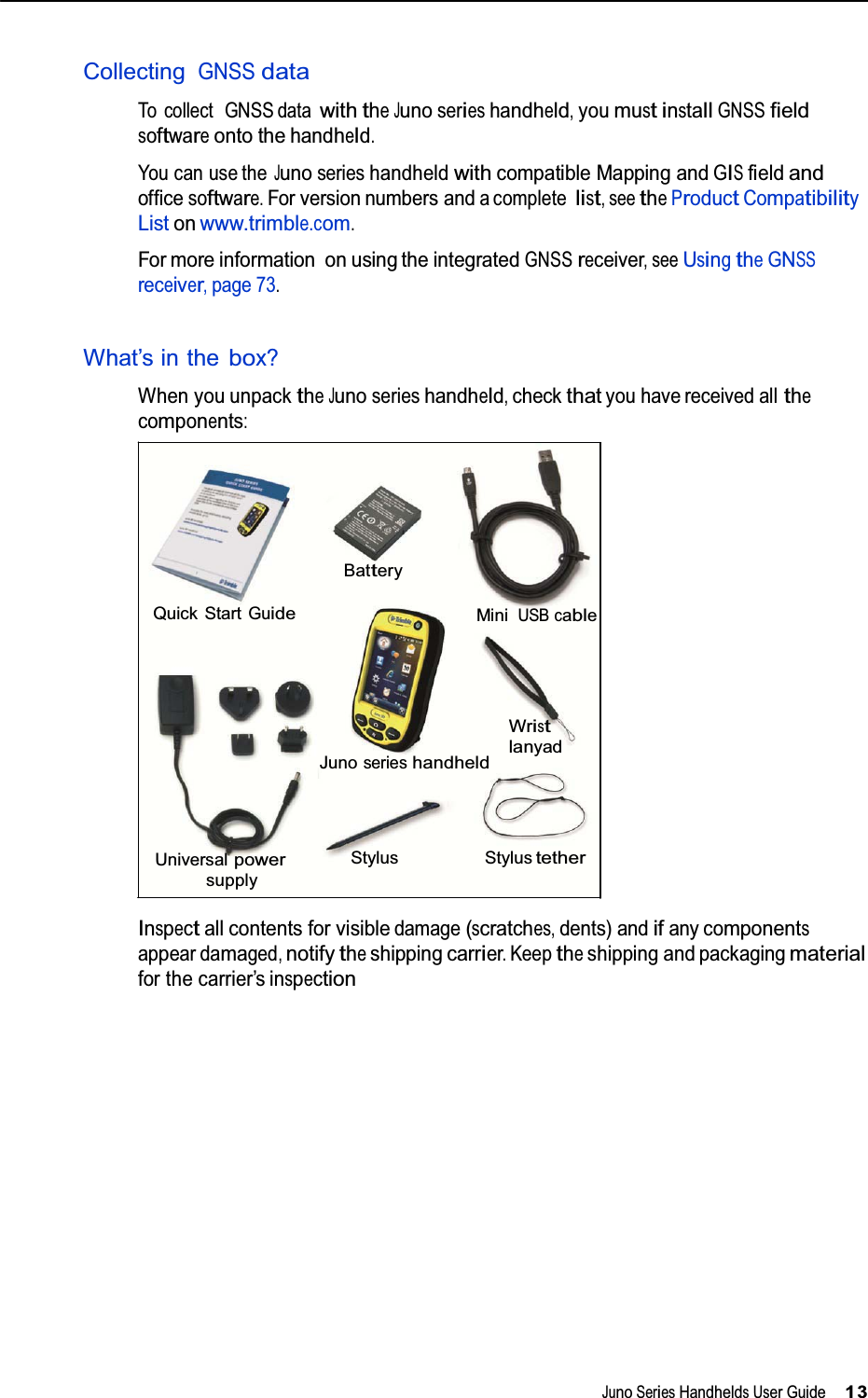   CollectingGNSSdata To collect GNSS datawiththeJunoserieshandheld,youmustinstallGNSSfieldsoftwareonto thehandheld. You can use theJunoserieshandheldwithcompatible Mapping andGISfieldandofficesoftware.For version numbers andacompletelist,seetheProductCompatibilityList on www.trimble.com. For more information on using the integratedGNSSreceiver,seeUsingtheGNSSreceiver,page73.  What’s in thebox? When you unpacktheJunoserieshandheld,checkthatyou have received allthecomponents:      Battery Quick StartGuideMiniUSB cable       JunoserieshandheldWristlanyad    Universalpower supplyStylus Stylustether Inspectall contents for visibledamage(scratches,dents) andifany componentsappear damaged,notifytheshippingcarrier.Keeptheshipping and packagingmaterial for the carrier’s inspection                    JunoSeriesHandheldsUser Guide13