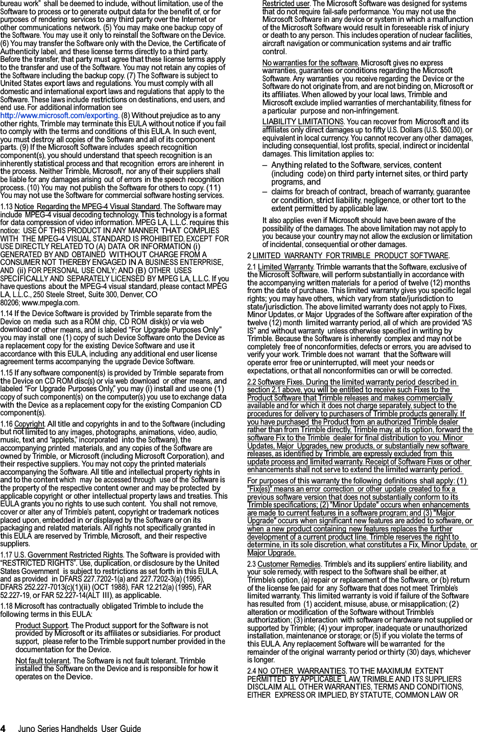 4JunoSeries Handhelds UserGuide bureau work” shall be deemedtoinclude,withoutlimitation,use ofthe Softwaretoprocessor togenerateoutputdata for the benefitof,orfor purposes of rendering servicestoanythirdpartyover theInternetor other communicationsnetwork.(5) You may make one backup copyoftheSoftware.You may useitonlytoreinstalltheSoftwareon theDevice. (6) You maytransfer theSoftwareonlywiththeDevice, theCertificateofAuthenticitylabel,andtheselicensetermsdirectlytoathirdparty.Beforethetransfer,thatpartymustagreethattheselicensetermsapplytothetransfer and use oftheSoftware.You maynotretain anycopiesoftheSoftwareincludingthebackup copy.(7) TheSoftwareis subjectto UnitedStatesexportlaws andregulations.Youmustcomplywithalldomestic andinternationalexportlaws and regulations that apply totheSoftware.Theselaws includerestrictions ondestinations,endusers,andend use. Foradditional information seehttp://www.microsoft.com/exporting.(8)Withoutprejudice asto anyotherrights,TrimblemayterminatethisEULAwithoutnoticeifyoufailtocomplywiththetermsand conditions ofthisEULA.Insuchevent, youmustdestroyallcopiesof theSoftwareand all ofitscomponentparts.(9)IftheMicrosoftSoftwareincludes speechrecognition component(s),you should understandthatspeechrecognitionisaninherentlystatisticalprocess andthatrecognition errors are inherentin theprocess. NeitherTrimble,Microsoft, nor any oftheirsuppliersshallbeliable forany damages arising out of errorsinthespeechrecognition process. (10) You maynotpublishtheSoftwareforotherstocopy.(11) You maynotusetheSoftwarefor commercial software hostingservices.1.13Notice RegardingtheMPEG-4VisualStandard.TheSoftwaremayinclude MPEG-4 visual decodingtechnology.Thistechnologyisaformat for data compression ofvideoinformation.MPEGLA,L.L.C.requiresthisnotice: USE OFTHISPRODUCTINANY MANNERTHATCOMPLIESWITH THE MPEG-4VISUALSTANDARDISPROHIBITED,EXCEPT FORUSEDIRECTLY RELATED TO (A) DATA OR INFORMATION(i)GENERATED BY AND OBTAINEDWITHOUTCHARGE FROM ACONSUMER NOT THEREBY ENGAGEDIN ABUSINESS ENTERPRISE,AND(ii)FOR PERSONAL USEONLY;AND(B)OTHER USESSPECIFICALLYAND SEPARATELY LICENSED BYMPEG LA,L.L.C.Ifyouhave questionsaboutthe MPEG-4 visualstandard,pleasecontactMPEGLA,L.L.C., 250 SteeleStreet,Suite300,Denver,CO80206;www.mpegla.com.1.14Ifthe DeviceSoftwareisprovided byTrimbleseparatefromtheDevice on media such as a ROM chip, CD ROMdisk(s)orviawebdownload orothermeans, andislabeled “For Upgrade PurposesOnly”you may install one (1) copy of suchDeviceSoftwareonto theDeviceas areplacementcopy for the existing DeviceSoftwareand useitaccordancewiththisEULA,including anyadditionalend userlicenseagreementtermsaccompanying the upgrade DeviceSoftware.1.15Ifany software component(s) is provided by TrimbleseparatefromtheDeviceon CD ROMdisc(s)orviaweb download or other means,and labeled “For Upgrade Purposes Only,”you may(i)installand use one(1) copy of such component(s) onthecomputer(s)you usetoexchangedata withtheDevice as areplacementcopy fortheexistingCompanionCDcomponent(s).1.16 Copyright.All titleand copyrightsinandtotheSoftware(including but notlimitedtoany images,photographs,animations,video,audio,music,textand “applets,” incorporatedintotheSoftware),theaccompanying printed materials,and anycopiesof theSoftwareareowned by Trimble, orMicrosoft(includingMicrosoftCorporation),and theirrespectivesuppliers. You maynotcopytheprintedmaterialsaccompanying theSoftware.All titleand intellectualpropertyrightsin andtothecontentwhich may be accessedthrough use of theSoftwareistheproperty of the respectivecontentowner and may be protectedbyapplicable copyright or otherintellectualpropertylawsandtreaties. ThisEULA grants you no rightstouse such content. You shallnotremove,cover or alter any of Trimble’spatent, copyright or trademarknoticesplacedupon,embeddedin ordisplayedbytheSoftwareoronits packaging andrelatedmaterials.Allrightsnotspecifically grantedin thisEULA are reserved byTrimble,Microsoft, andtheirrespectivesuppliers.1.17 U.S.GovernmentRestrictedRights.TheSoftwareisprovidedwith “RESTRICTEDRIGHTS”. Use,duplication,ordisclosureby theUnited States Government  issubjecttorestrictionsas setforthinthisEULA,and as provided inDFARS 227.7202-1(a) and 227.7202-3(a)(1995), DFARS 252.227-7013(c)(1)(ii)(OCT1988),FAR 12.212(a) (1995), FAR52.227-19,orFAR 52.227-14(ALTIII),asapplicable.1.18Microsofthascontractually obligatedTrimbletoincludethefollowing termsinthisEULA:ProductSupport.The ProductsupportfortheSoftwareisnotprovided byMicrosoftoritsaffiliates orsubsidiaries.Forproductsupport, pleaserefertotheTrimblesupportnumber providedin thedocumentation for theDevice.Not faulttolerant.TheSoftwareisnot fault tolerant.Trimble installedtheSoftwareontheDevice andisresponsiblefor howitoperates ontheDevice.Restricteduser.TheMicrosoftSoftwarewasdesignedforsystems that donotrequire fail-safeperformance.You maynotusetheMicrosoftSoftwareinanydeviceorsysteminwhichamalfunction oftheMicrosoftSoftwarewouldresultinforeseeableriskofinjuryor deathtoany person.This includes operationof nuclearfacilities, aircraft navigationorcommunicationsystemsand air traffic control.No warranties for thesoftware.Microsoftgivesnoexpresswarranties,guaranteesorconditions regarding theMicrosoftSoftware.Any warranties you receive regarding theDeviceortheSoftwaredonotoriginatefrom,and arenot bindingon,Microsoftor itsaffiliates.When allowed by your locallaws,Trimbleand Microsoftexclude impliedwarranties ofmerchantability,fitnessfor a particular purpose and non-infringement.LIABILITYLIMITATIONS.You can recover fromMicrosoftanditsaffiliatesonlydirectdamages upto fiftyU.S.Dollars(U.S.$50.00),orequivalentinlocalcurrency.Youcannotrecover any otherdamages, includingconsequential,lostprofits,special,indirectorincidentaldamages.Thislimitationappliesto:–AnythingrelatedtotheSoftware,services,content (including code) onthirdpartyinternetsites,orthirdpartyprograms,and–claims for breach of contract, breach ofwarranty,guarantee orcondition,strictliability,negligence,or othertort tothe extentpermittedby applicable law.Italso applies evenif Microsoftshould have been aware ofthepossibility of thedamages.The abovelimitationmaynotapplyto you because yourcountrymay not allow theexclusionorlimitation ofincidental,consequentialorotherdamages.2LIMITEDWARRANTY FOR TRIMBLE PRODUCTSOFTWARE.2.1Limited Warranty.Trimble warrantsthattheSoftware,exclusiveoftheMicrosoftSoftware,willperformsubstantiallyinaccordancewith theaccompanyingwrittenmaterials for a period oftwelve(12)months fromthedateof purchase.This limited warrantygivesyou specificlegalrights; you mayhave others,which vary fromstate/jurisdictionto state/jurisdiction.The abovelimitedwarrantydoesnotapplytoFixes, MinorUpdates,or Major Upgrades of theSoftwareafter expiration ofthetwelve(12) monthlimitedwarrantyperiod,all of which areprovided“ASIS” andwithoutwarranty unlessotherwisespecifiedinwritingbyTrimble.BecausetheSoftwareisinherently complex and maynotbecompletely free ofnonconformities,defects orerrors,you are advisedto verify yourwork.Trimbledoes not warrant thattheSoftwarewilloperateerror freeoruninterrupted,willmeet your needsor expectations,or thatallnonconformitiescanor willbecorrected.2.2SoftwareFixes.Duringthelimitedwarranty period describedinsection2.1 above,youwillbeentitledtoreceivesuchFixestotheProductSoftwarethatTrimblereleasesand makescommerciallyavailableand for whichitdoesnotchargeseparately,subjecttotheprocedures for deliverytopurchasers ofTrimbleproductsgenerally.Ifyouhave purchasedtheProductfrom anauthorizedTrimbledealerratherthanfrom Trimbledirectly,Trimblemay,at its option,forwardthesoftware FixtotheTrimble dealerfor final distributiontoyou.MinorUpdates,Major Upgrades, newproducts,or substantially newsoftwarereleases,asidentifiedbyTrimble,are expressly excluded fromthisupdateprocess andlimitedwarranty.Receipt ofSoftwareFixesorotherenhancementsshallnotservetoextendthelimitedwarrantyperiod.For purposes ofthiswarrantythefollowing definitions shall apply:(1)&quot;Fix(es)&quot;means an error correction or other update createdto fixaprevious software versionthatdoesnotsubstantially conformtoitsTrimblespecifications;(2)&quot;MinorUpdate&quot; occurs whenenhancementsare madetocurrentfeaturesinasoftwareprogram;and (3)&quot;MajorUpgrade&quot; occurs whensignificantnew features are addedtosoftware,orwhen a newproductcontaining newfeatures replaces thefurtherdevelopmentof a currentproductline.Trimblereserves theright todetermine,initssolediscretion,whatconstitutesaFix,MinorUpdate,orMajorUpgrade.2.3CustomerRemedies.Trimble’s anditssuppliers’ entireliability,and your soleremedy,withrespect totheSoftwareshall be either,atTrimble’soption,(a) repair orreplacementof theSoftware,or (b)return ofthelicense fee paid for anySoftwarethatdoesnotmeetTrimble’slimitedwarranty.Thislimitedwarrantyis voidiffailure oftheSoftwarehas resulted from (1)accident,misuse,abuse,or misapplication;(2) alteration or modification oftheSoftwarewithoutTrimble’sauthorization;(3) interactionwithsoftwareorhardwarenotsuppliedor supported by Trimble; (4) your improper,inadequate or unauthorizedinstallation,maintenance orstorage;or(5)ifyouviolatethe termsofthisEULA.Any replacementSoftwarewillbe warranted fortheremainder of the originalwarrantyperiodor thirty(30) days,whicheverislonger.2.4 NO OTHER WARRANTIES.TO THE MAXIMUMEXTENTPERMITTED BY APPLICABLELAW,TRIMBLE ANDITSSUPPLIERSDISCLAIMALL OTHERWARRANTIES,TERMSANDCONDITIONS,EITHER EXPRESS ORIMPLIED,BYSTATUTE,COMMON LAWOR