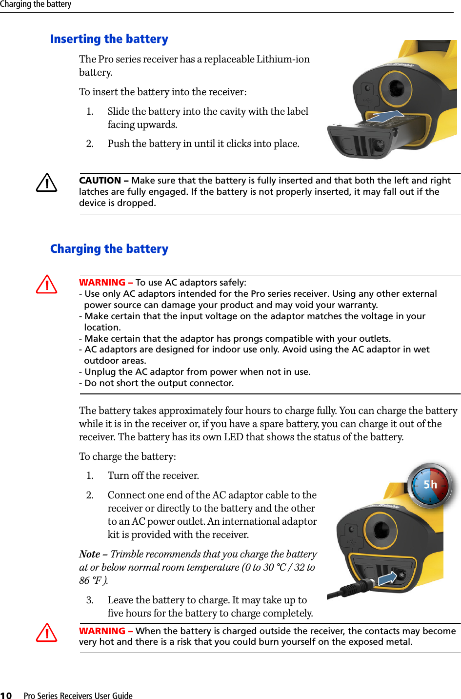 Charging the battery10     Pro Series Receivers User GuideInserting the battery    The Pro series receiver has a replaceable Lithium-ion battery. To insert the battery into the receiver:1. Slide the battery into the cavity with the label facing upwards.2. Push the battery in until it clicks into place.CCAUTION – Make sure that the battery is fully inserted and that both the left and right latches are fully engaged. If the battery is not properly inserted, it may fall out if the device is dropped.Charging the batteryCWARNING – To use AC adaptors safely: - Use only AC adaptors intended for the Pro series receiver. Using any other external  power source can damage your product and may void your warranty.- Make certain that the input voltage on the adaptor matches the voltage in your  location.- Make certain that the adaptor has prongs compatible with your outlets. - AC adaptors are designed for indoor use only. Avoid using the AC adaptor in wet  outdoor areas. - Unplug the AC adaptor from power when not in use.- Do not short the output connector.The battery takes approximately four hours to charge fully. You can charge the battery while it is in the receiver or, if you have a spare battery, you can charge it out of the receiver. The battery has its own LED that shows the status of the battery. To charge the battery:   1. Turn off the receiver.2. Connect one end of the AC adaptor cable to the receiver or directly to the battery and the other to an AC power outlet. An international adaptor kit is provided with the receiver. Note – Trimble recommends that you charge the battery at or below normal room temperature (0 to 30 °C / 32 to 86 °F ).3. Leave the battery to charge. It may take up to five hours for the battery to charge completely.CWARNING – When the battery is charged outside the receiver, the contacts may become very hot and there is a risk that you could burn yourself on the exposed metal.