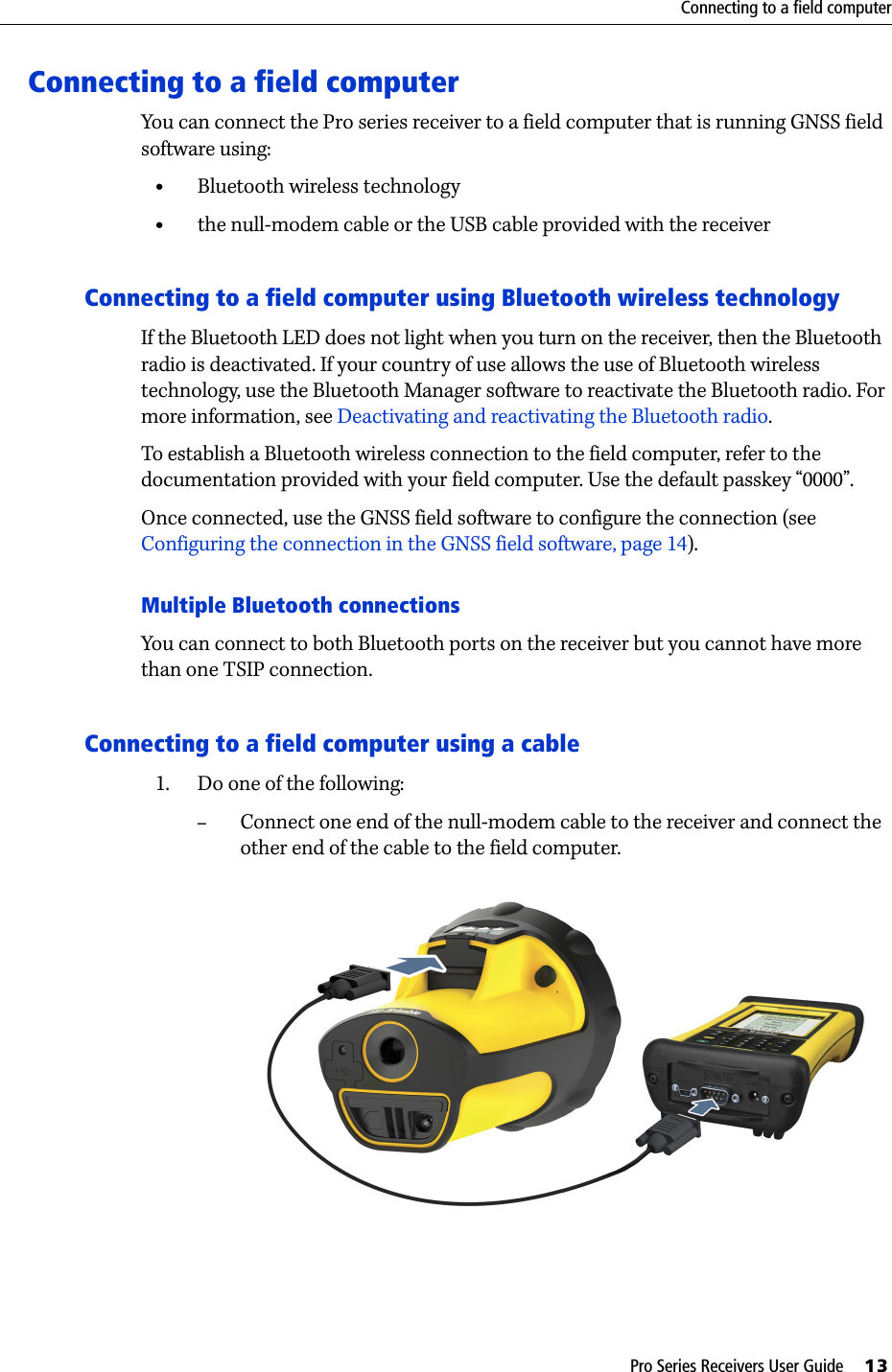 Pro Series Receivers User Guide     13Connecting to a field computerConnecting to a field computerYou can connect the Pro series receiver to a field computer that is running GNSS field software using:•Bluetooth wireless technology•the null-modem cable or the USB cable provided with the receiverConnecting to a field computer using Bluetooth wireless technologyIf the Bluetooth LED does not light when you turn on the receiver, then the Bluetooth radio is deactivated. If your country of use allows the use of Bluetooth wireless technology, use the Bluetooth Manager software to reactivate the Bluetooth radio. For more information, see Deactivating and reactivating the Bluetooth radio.To establish a Bluetooth wireless connection to the field computer, refer to the documentation provided with your field computer. Use the default passkey “0000”.Once connected, use the GNSS field software to configure the connection (see Configuring the connection in the GNSS field software, page 14).Multiple Bluetooth connectionsYou can connect to both Bluetooth ports on the receiver but you cannot have more than one TSIP connection. Connecting to a field computer using a cable1. Do one of the following:–Connect one end of the null-modem cable to the receiver and connect the other end of the cable to the field computer.  