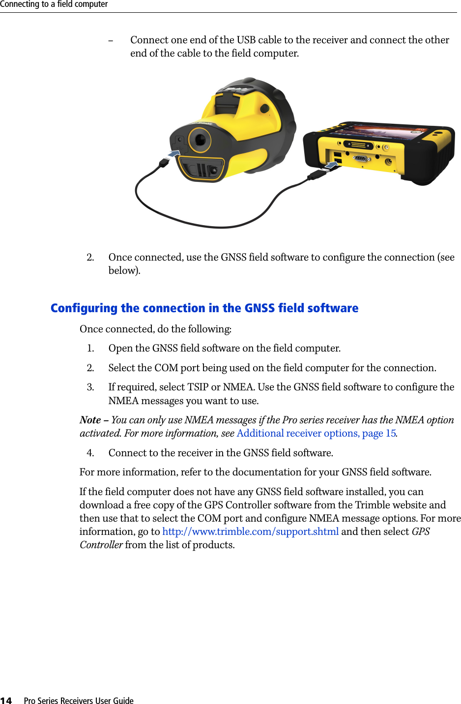 Connecting to a field computer14     Pro Series Receivers User Guide–Connect one end of the USB cable to the receiver and connect the other end of the cable to the field computer. 2. Once connected, use the GNSS field software to configure the connection (see below).Configuring the connection in the GNSS field softwareOnce connected, do the following:1. Open the GNSS field software on the field computer.2. Select the COM port being used on the field computer for the connection.3. If required, select TSIP or NMEA. Use the GNSS field software to configure the NMEA messages you want to use.Note – You can only use NMEA messages if the Pro series receiver has the NMEA option activated. For more information, see Additional receiver options, page 15.4. Connect to the receiver in the GNSS field software. For more information, refer to the documentation for your GNSS field software.If the field computer does not have any GNSS field software installed, you can download a free copy of the GPS Controller software from the Trimble website and then use that to select the COM port and configure NMEA message options. For more information, go to http://www.trimble.com/support.shtml and then select GPS Controller from the list of products.