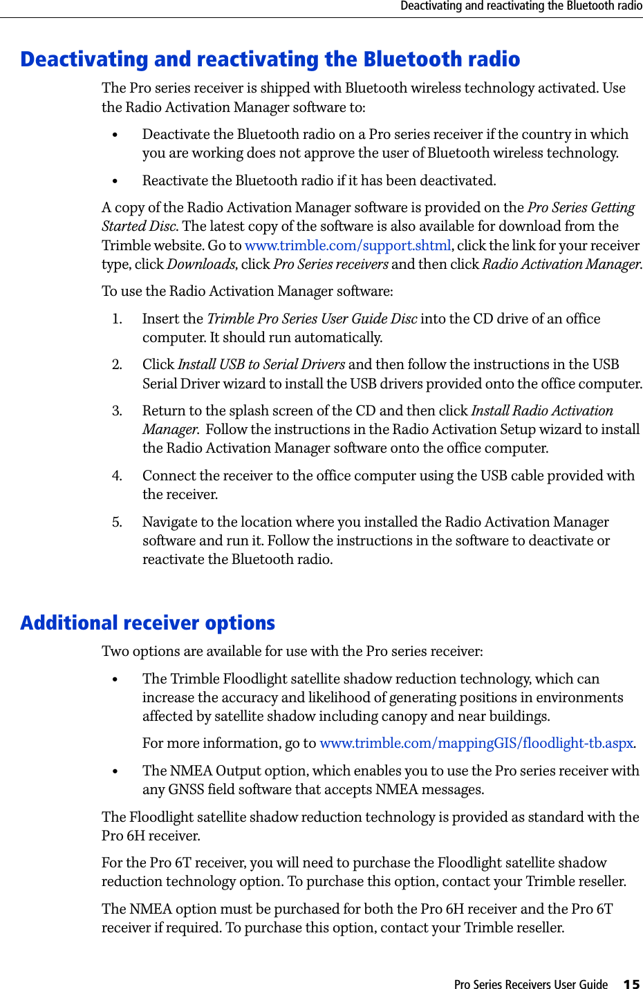 Pro Series Receivers User Guide     15Deactivating and reactivating the Bluetooth radioDeactivating and reactivating the Bluetooth radioThe Pro series receiver is shipped with Bluetooth wireless technology activated. Use the Radio Activation Manager software to:•Deactivate the Bluetooth radio on a Pro series receiver if the country in which you are working does not approve the user of Bluetooth wireless technology.•Reactivate the Bluetooth radio if it has been deactivated.A copy of the Radio Activation Manager software is provided on the Pro Series Getting Started Disc. The latest copy of the software is also available for download from the Trimble website. Go to www.trimble.com/support.shtml, click the link for your receiver type, click Downloads, click Pro Series receivers and then click Radio Activation Manager.To use the Radio Activation Manager software:1. Insert the Trimble Pro Series User Guide Disc into the CD drive of an office computer. It should run automatically.2. Click Install USB to Serial Drivers and then follow the instructions in the USB Serial Driver wizard to install the USB drivers provided onto the office computer.3. Return to the splash screen of the CD and then click Install Radio Activation Manager.  Follow the instructions in the Radio Activation Setup wizard to install the Radio Activation Manager software onto the office computer.4. Connect the receiver to the office computer using the USB cable provided with the receiver.5. Navigate to the location where you installed the Radio Activation Manager software and run it. Follow the instructions in the software to deactivate or reactivate the Bluetooth radio. Additional receiver optionsTwo options are available for use with the Pro series receiver:•The Trimble Floodlight satellite shadow reduction technology, which can increase the accuracy and likelihood of generating positions in environments affected by satellite shadow including canopy and near buildings.For more information, go to www.trimble.com/mappingGIS/floodlight-tb.aspx.•The NMEA Output option, which enables you to use the Pro series receiver with any GNSS field software that accepts NMEA messages.The Floodlight satellite shadow reduction technology is provided as standard with the Pro 6H receiver.For the Pro 6T receiver, you will need to purchase the Floodlight satellite shadow reduction technology option. To purchase this option, contact your Trimble reseller.The NMEA option must be purchased for both the Pro 6H receiver and the Pro 6T receiver if required. To purchase this option, contact your Trimble reseller.