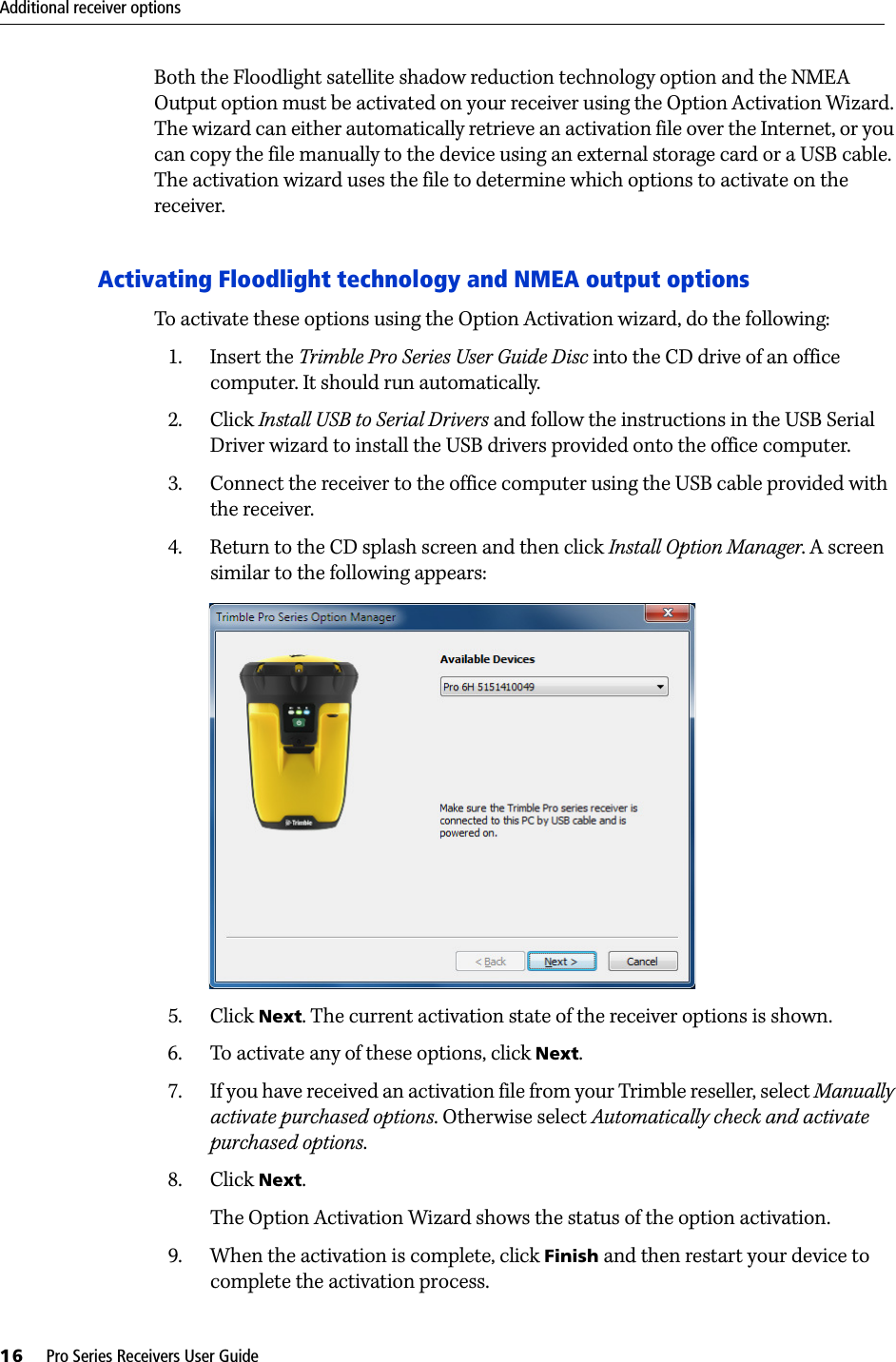 Additional receiver options16     Pro Series Receivers User GuideBoth the Floodlight satellite shadow reduction technology option and the NMEA Output option must be activated on your receiver using the Option Activation Wizard. The wizard can either automatically retrieve an activation file over the Internet, or you can copy the file manually to the device using an external storage card or a USB cable. The activation wizard uses the file to determine which options to activate on the receiver.Activating Floodlight technology and NMEA output optionsTo activate these options using the Option Activation wizard, do the following:1. Insert the Trimble Pro Series User Guide Disc into the CD drive of an office computer. It should run automatically.2. Click Install USB to Serial Drivers and follow the instructions in the USB Serial Driver wizard to install the USB drivers provided onto the office computer.3. Connect the receiver to the office computer using the USB cable provided with the receiver.4. Return to the CD splash screen and then click Install Option Manager. A screen similar to the following appears: 5. Click Next. The current activation state of the receiver options is shown. 6. To activate any of these options, click Next. 7. If you have received an activation file from your Trimble reseller, select Manually activate purchased options. Otherwise select Automatically check and activate purchased options.8. Click Next. The Option Activation Wizard shows the status of the option activation.9. When the activation is complete, click Finish and then restart your device to complete the activation process.