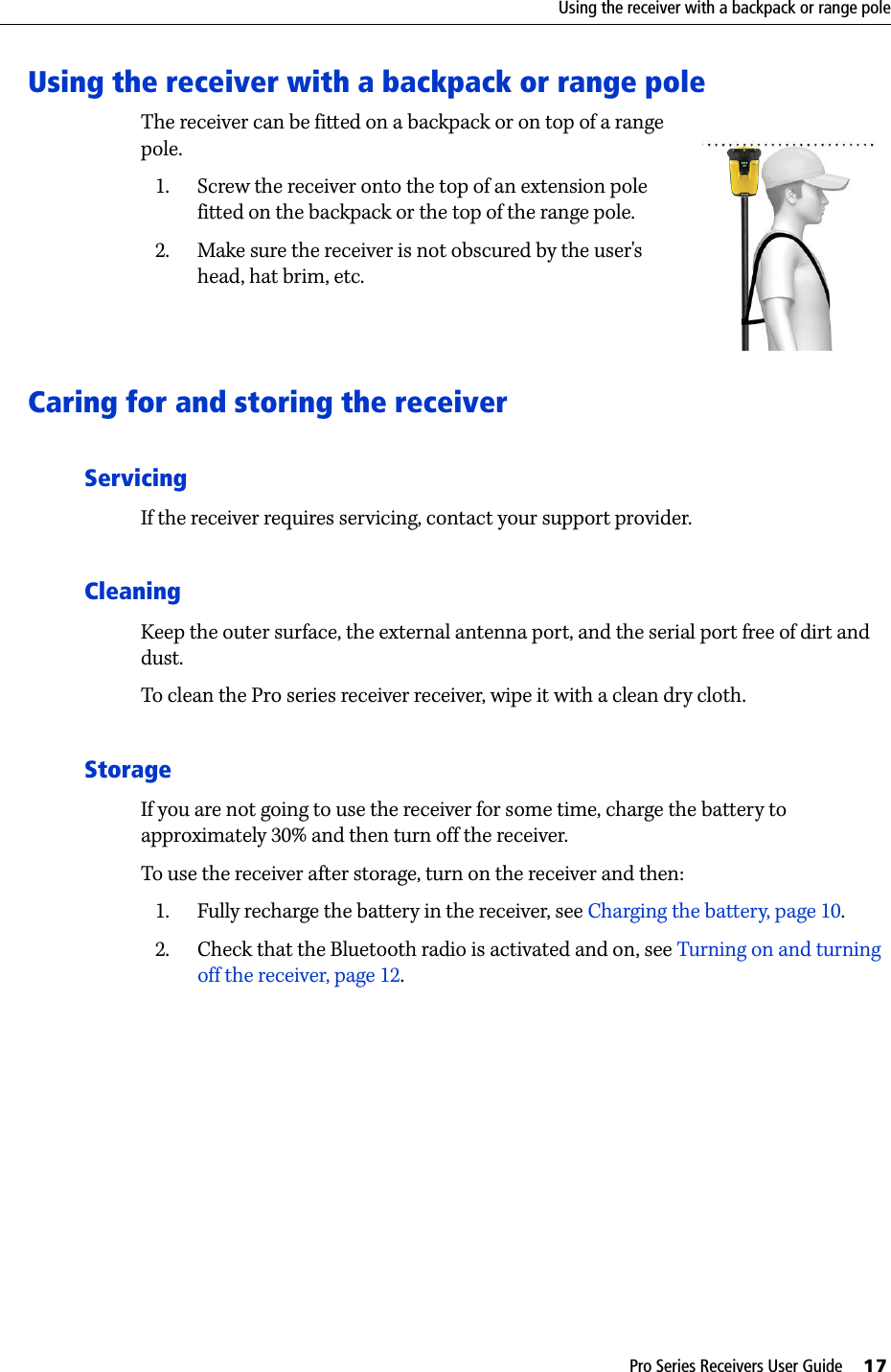 Pro Series Receivers User Guide     17Using the receiver with a backpack or range poleUsing the receiver with a backpack or range poleThe receiver can be fitted on a backpack or on top of a range pole.  1. Screw the receiver onto the top of an extension pole fitted on the backpack or the top of the range pole.2. Make sure the receiver is not obscured by the user&apos;s head, hat brim, etc.Caring for and storing the receiverServicingIf the receiver requires servicing, contact your support provider.CleaningKeep the outer surface, the external antenna port, and the serial port free of dirt and dust.To clean the Pro series receiver receiver, wipe it with a clean dry cloth. StorageIf you are not going to use the receiver for some time, charge the battery to approximately 30% and then turn off the receiver. To use the receiver after storage, turn on the receiver and then:1. Fully recharge the battery in the receiver, see Charging the battery, page 10.2. Check that the Bluetooth radio is activated and on, see Turning on and turning off the receiver, page 12. 