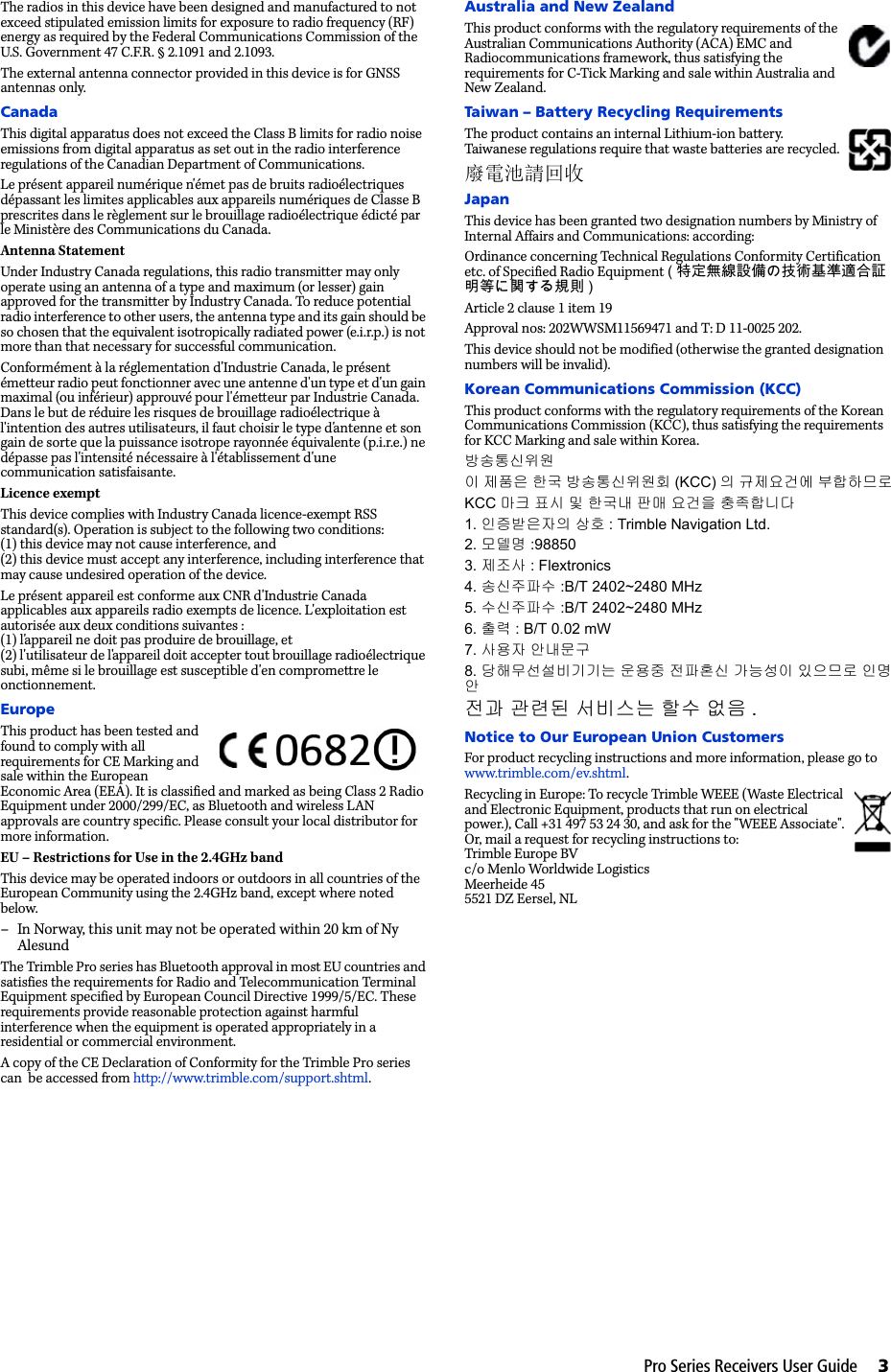 Pro Series Receivers User Guide     3The radios in this device have been designed and manufactured to not exceed stipulated emission limits for exposure to radio frequency (RF) energy as required by the Federal Communications Commission of the U.S. Government 47 C.F.R. § 2.1091 and 2.1093.The external antenna connector provided in this device is for GNSS antennas only.CanadaThis digital apparatus does not exceed the Class B limits for radio noise emissions from digital apparatus as set out in the radio interference regulations of the Canadian Department of Communications.Le présent appareil numérique n&apos;émet pas de bruits radioélectriques dépassant les limites applicables aux appareils numériques de Classe B prescrites dans le règlement sur le brouillage radioélectrique édicté par le Ministère des Communications du Canada.Antenna StatementUnder Industry Canada regulations, this radio transmitter may only operate using an antenna of a type and maximum (or lesser) gain approved for the transmitter by Industry Canada. To reduce potential radio interference to other users, the antenna type and its gain should be so chosen that the equivalent isotropically radiated power (e.i.r.p.) is not more than that necessary for successful communication.Conformément à la réglementation d&apos;Industrie Canada, le présent émetteur radio peut fonctionner avec une antenne d&apos;un type et d&apos;un gain maximal (ou inférieur) approuvé pour l&apos;émetteur par Industrie Canada. Dans le but de réduire les risques de brouillage radioélectrique à l&apos;intention des autres utilisateurs, il faut choisir le type d&apos;antenne et son gain de sorte que la puissance isotrope rayonnée équivalente (p.i.r.e.) ne dépasse pas l&apos;intensité nécessaire à l&apos;établissement d&apos;une communication satisfaisante.Licence exemptThis device complies with Industry Canada licence-exempt RSS standard(s). Operation is subject to the following two conditions:(1) this device may not cause interference, and(2) this device must accept any interference, including interference that may cause undesired operation of the device.Le présent appareil est conforme aux CNR d&apos;Industrie Canada applicables aux appareils radio exempts de licence. L&apos;exploitation est autorisée aux deux conditions suivantes :(1) l&apos;appareil ne doit pas produire de brouillage, et(2) l&apos;utilisateur de l&apos;appareil doit accepter tout brouillage radioélectrique subi, même si le brouillage est susceptible d&apos;en compromettre le  onctionnement.EuropeThis product has been tested and found to comply with all requirements for CE Marking and sale within the European Economic Area (EEA). It is classified and marked as being Class 2 Radio Equipment under 2000/299/EC, as Bluetooth and wireless LAN approvals are country specific. Please consult your local distributor for more information.EU – Restrictions for Use in the 2.4GHz bandThis device may be operated indoors or outdoors in all countries of the European Community using the 2.4GHz band, except where noted below.– In Norway, this unit may not be operated within 20 km of Ny AlesundThe Trimble Pro series has Bluetooth approval in most EU countries and satisfies the requirements for Radio and Telecommunication Terminal Equipment specified by European Council Directive 1999/5/EC. These requirements provide reasonable protection against harmful interference when the equipment is operated appropriately in a residential or commercial environment. A copy of the CE Declaration of Conformity for the Trimble Pro series can  be accessed from http://www.trimble.com/support.shtml.Australia and New ZealandThis product conforms with the regulatory requirements of the Australian Communications Authority (ACA) EMC and Radiocommunications framework, thus satisfying the requirements for C-Tick Marking and sale within Australia and New Zealand. Taiwan – Battery Recycling RequirementsThe product contains an internal Lithium-ion battery. Taiwanese regulations require that waste batteries are recycled. 廢電池請回收JapanThis device has been granted two designation numbers by Ministry of Internal Affairs and Communications: according:Ordinance concerning Technical Regulations Conformity Certification etc. of Specified Radio Equipment (特定無線設備の技術基準適合証明等に関する規則 )Article 2 clause 1 item 19Approval nos: 202WWSM11569471 and T: D 11-0025 202.This device should not be modified (otherwise the granted designation numbers will be invalid).Korean Communications Commission (KCC)This product conforms with the regulatory requirements of the Korean Communications Commission (KCC), thus satisfying the requirements for KCC Marking and sale within Korea.방송통신위원이 제품은 한국 방송통신위원회 (KCC) 의 규제요건에 부합하므로KCC 마크 표시 및 한국내 판매 요건을 충족합니다1. 인증받은자의 상호 : Trimble Navigation Ltd.2. 모델명 :988503. 제조사 : Flextronics4. 송신주파수 :B/T 2402~2480 MHz5. 수신주파수 :B/T 2402~2480 MHz6. 출력 : B/T 0.02 mW7. 사용자 안내문구8. 당해무선설비기기는 운용중 전파혼신 가능성이 있으므로 인명안전과 관련된 서비스는 할수 없음 .Notice to Our European Union CustomersFor product recycling instructions and more information, please go to www.trimble.com/ev.shtml. Recycling in Europe: To recycle Trimble WEEE (Waste Electrical and Electronic Equipment, products that run on electrical power.), Call +31 497 53 24 30, and ask for the &quot;WEEE Associate&quot;. Or, mail a request for recycling instructions to:Trimble Europe BVc/o Menlo Worldwide LogisticsMeerheide 455521 DZ Eersel, NL