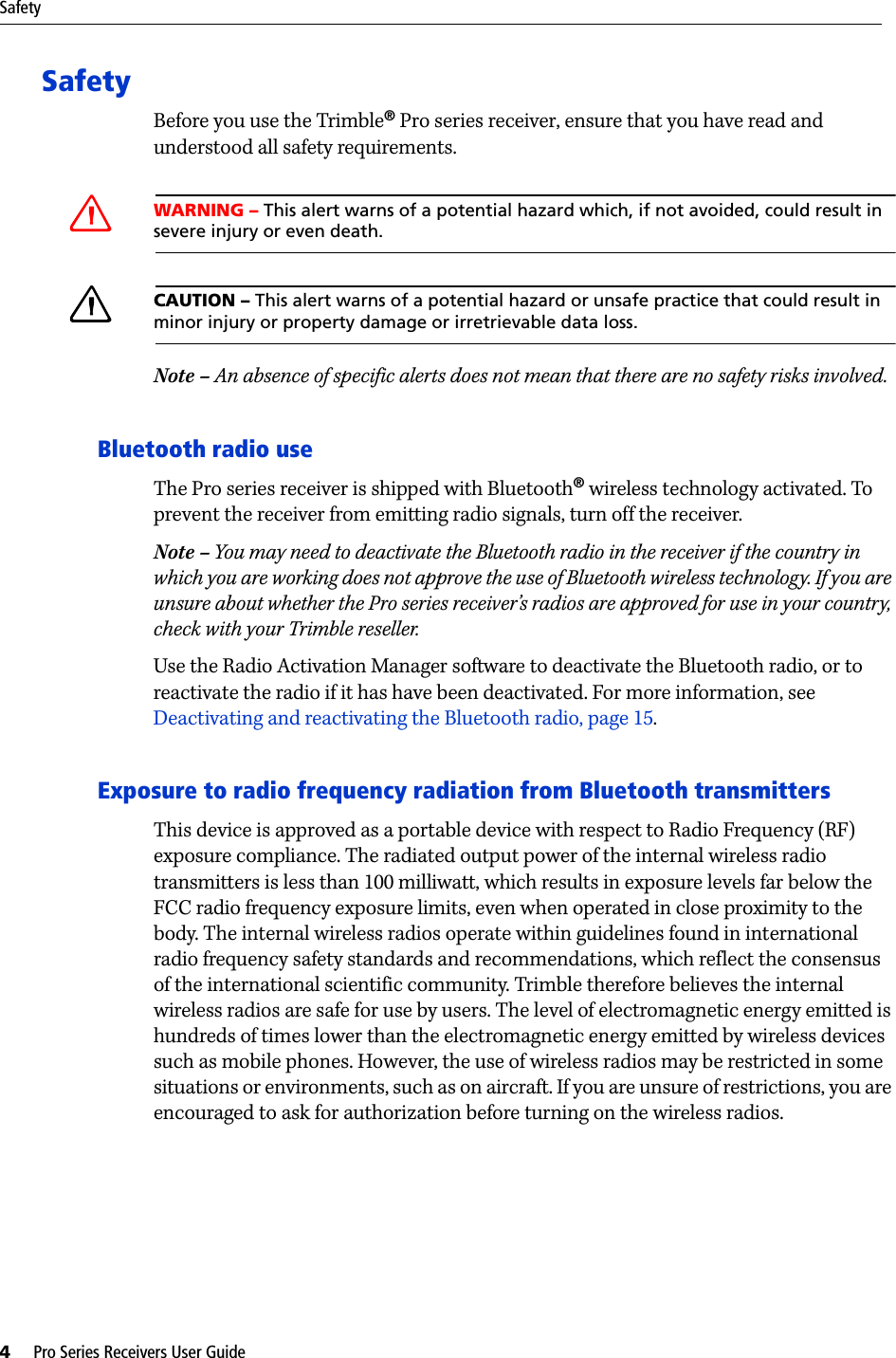 Safety4     Pro Series Receivers User GuideSafetyBefore you use the Trimble® Pro series receiver, ensure that you have read and understood all safety requirements.CWARNING – This alert warns of a potential hazard which, if not avoided, could result in severe injury or even death.CCAUTION – This alert warns of a potential hazard or unsafe practice that could result in minor injury or property damage or irretrievable data loss.Note – An absence of specific alerts does not mean that there are no safety risks involved.Bluetooth radio useThe Pro series receiver is shipped with Bluetooth® wireless technology activated. To prevent the receiver from emitting radio signals, turn off the receiver.Note – You may need to deactivate the Bluetooth radio in the receiver if the country in which you are working does not approve the use of Bluetooth wireless technology. If you are unsure about whether the Pro series receiver’s radios are approved for use in your country, check with your Trimble reseller.Use the Radio Activation Manager software to deactivate the Bluetooth radio, or to reactivate the radio if it has have been deactivated. For more information, see Deactivating and reactivating the Bluetooth radio, page 15. Exposure to radio frequency radiation from Bluetooth transmittersThis device is approved as a portable device with respect to Radio Frequency (RF) exposure compliance. The radiated output power of the internal wireless radio transmitters is less than 100 milliwatt, which results in exposure levels far below the FCC radio frequency exposure limits, even when operated in close proximity to the body. The internal wireless radios operate within guidelines found in international radio frequency safety standards and recommendations, which reflect the consensus of the international scientific community. Trimble therefore believes the internal wireless radios are safe for use by users. The level of electromagnetic energy emitted is hundreds of times lower than the electromagnetic energy emitted by wireless devices such as mobile phones. However, the use of wireless radios may be restricted in some situations or environments, such as on aircraft. If you are unsure of restrictions, you are encouraged to ask for authorization before turning on the wireless radios.