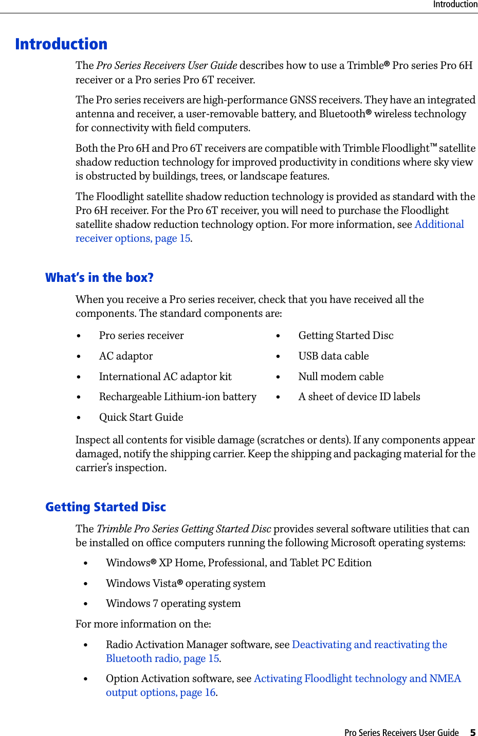 Pro Series Receivers User Guide     5IntroductionIntroductionThe Pro Series Receivers User Guide describes how to use a Trimble® Pro series Pro 6H receiver or a Pro series Pro 6T receiver.The Pro series receivers are high-performance GNSS receivers. They have an integrated antenna and receiver, a user-removable battery, and Bluetooth® wireless technology for connectivity with field computers.Both the Pro 6H and Pro 6T receivers are compatible with Trimble Floodlight™ satellite shadow reduction technology for improved productivity in conditions where sky view is obstructed by buildings, trees, or landscape features. The Floodlight satellite shadow reduction technology is provided as standard with the Pro 6H receiver. For the Pro 6T receiver, you will need to purchase the Floodlight satellite shadow reduction technology option. For more information, see Additional receiver options, page 15.What’s in the box?When you receive a Pro series receiver, check that you have received all the components. The standard components are:Inspect all contents for visible damage (scratches or dents). If any components appear damaged, notify the shipping carrier. Keep the shipping and packaging material for the carrier’s inspection.Getting Started DiscThe Trimble Pro Series Getting Started Disc provides several software utilities that can be installed on office computers running the following Microsoft operating systems:•Windows® XP Home, Professional, and Tablet PC Edition•Windows Vista® operating system•Windows 7 operating systemFor more information on the:•Radio Activation Manager software, see Deactivating and reactivating the Bluetooth radio, page 15.•Option Activation software, see Activating Floodlight technology and NMEA output options, page 16.•Pro series receiver•AC adaptor•International AC adaptor kit•Rechargeable Lithium-ion battery •Quick Start Guide •Getting Started Disc•USB data cable•Null modem cable•A sheet of device ID labels