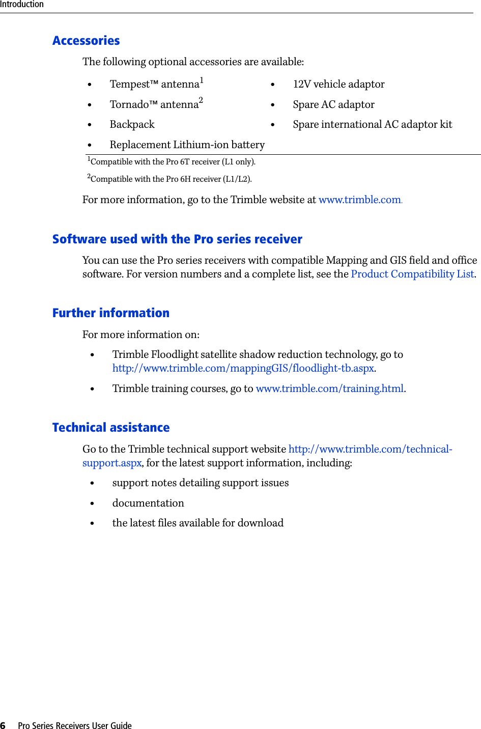 Introduction6     Pro Series Receivers User GuideAccessoriesThe following optional accessories are available:For more information, go to the Trimble website at www.trimble.com.Software used with the Pro series receiverYou can use the Pro series receivers with compatible Mapping and GIS field and office software. For version numbers and a complete list, see the Product Compatibility List.Further informationFor more information on:•Trimble Floodlight satellite shadow reduction technology, go to http://www.trimble.com/mappingGIS/floodlight-tb.aspx.•Trimble training courses, go to www.trimble.com/training.html.Technical assistanceGo to the Trimble technical support website http://www.trimble.com/technical-support.aspx, for the latest support information, including:•support notes detailing support issues•documentation•the latest files available for download•Tempest™ antenna1•Tornado™ antenna2•Backpack•Replacement Lithium-ion battery•12V vehicle adaptor•Spare AC adaptor•Spare international AC adaptor kit1Compatible with the Pro 6T receiver (L1 only).2Compatible with the Pro 6H receiver (L1/L2).