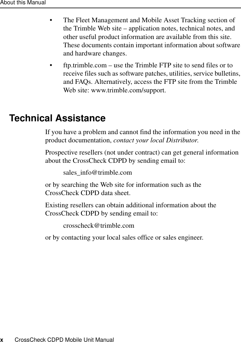 About this Manualx     CrossCheck CDPD Mobile Unit Manual•The Fleet Management and Mobile Asset Tracking section of the Trimble Web site – application notes, technical notes, and other useful product information are available from this site. These documents contain important information about software and hardware changes. •ftp.trimble.com – use the Trimble FTP site to send files or to receive files such as software patches, utilities, service bulletins, and FAQs. Alternatively, access the FTP site from the Trimble Web site: www.trimble.com/support.Technical AssistanceIf you have a problem and cannot find the information you need in the product documentation, contact your local Distributor.Prospective resellers (not under contract) can get general information about the CrossCheck CDPD by sending email to:sales_info@trimble.com or by searching the Web site for information such as the CrossCheck CDPD data sheet.Existing resellers can obtain additional information about the CrossCheck CDPD by sending email to:crosscheck@trimble.comor by contacting your local sales office or sales engineer.
