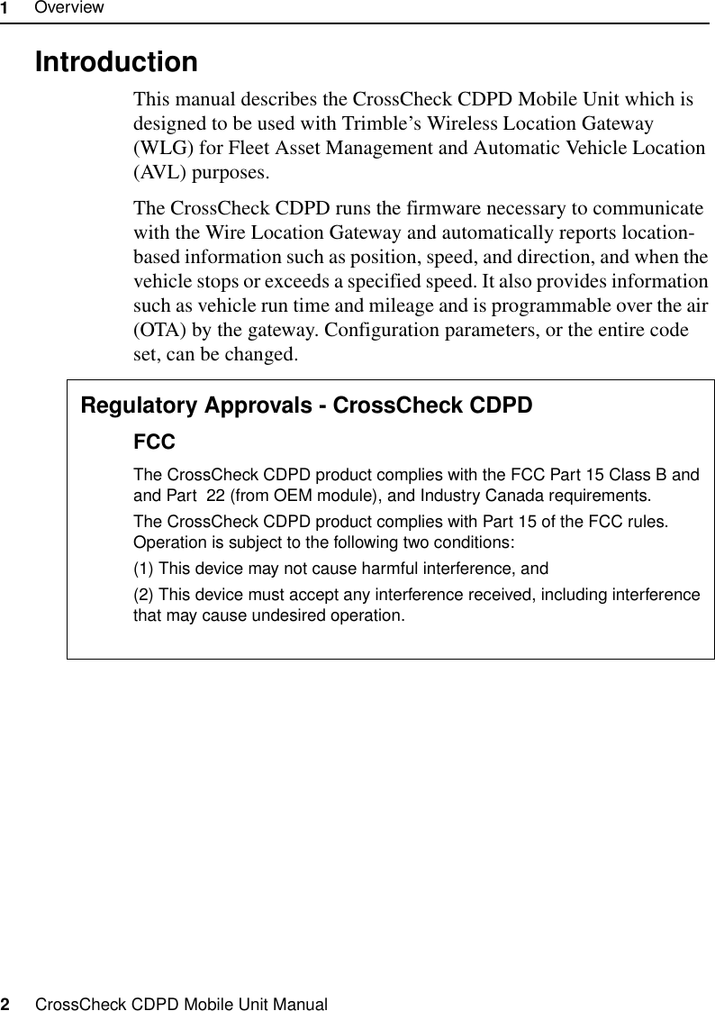 1     Overview2     CrossCheck CDPD Mobile Unit Manual1.1  IntroductionThis manual describes the CrossCheck CDPD Mobile Unit which is designed to be used with Trimble’s Wireless Location Gateway (WLG) for Fleet Asset Management and Automatic Vehicle Location (AVL) purposes.The CrossCheck CDPD runs the firmware necessary to communicate with the Wire Location Gateway and automatically reports location-based information such as position, speed, and direction, and when the vehicle stops or exceeds a specified speed. It also provides information such as vehicle run time and mileage and is programmable over the air (OTA) by the gateway. Configuration parameters, or the entire code set, can be changed.1.1.1 Regulatory Approvals - CrossCheck CDPDFCCThe CrossCheck CDPD product complies with the FCC Part 15 Class B and and Part  22 (from OEM module), and Industry Canada requirements.The CrossCheck CDPD product complies with Part 15 of the FCC rules. Operation is subject to the following two conditions:(1) This device may not cause harmful interference, and(2) This device must accept any interference received, including interference that may cause undesired operation.