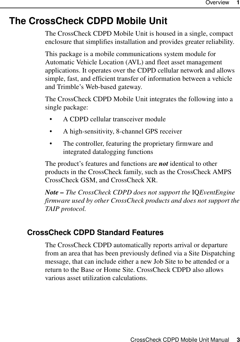 CrossCheck CDPD Mobile Unit Manual     3Overview     11.2 The CrossCheck CDPD Mobile UnitThe CrossCheck CDPD Mobile Unit is housed in a single, compact enclosure that simplifies installation and provides greater reliability. This package is a mobile communications system module for Automatic Vehicle Location (AVL) and fleet asset management applications. It operates over the CDPD cellular network and allows simple, fast, and efficient transfer of information between a vehicle and Trimble’s Web-based gateway.The CrossCheck CDPD Mobile Unit integrates the following into a single package:•A CDPD cellular transceiver module •A high-sensitivity, 8-channel GPS receiver•The controller, featuring the proprietary firmware and integrated datalogging functionsThe product’s features and functions are not identical to other products in the CrossCheck family, such as the CrossCheck AMPS CrossCheck GSM, and CrossCheck XR.Note – The CrossCheck CDPD does not support the IQEventEngine firmware used by other CrossCheck products and does not support the TAIP protocol.1.2.1 CrossCheck CDPD Standard FeaturesThe CrossCheck CDPD automatically reports arrival or departure from an area that has been previously defined via a Site Dispatching message, that can include either a new Job Site to be attended or a return to the Base or Home Site. CrossCheck CDPD also allows various asset utilization calculations.