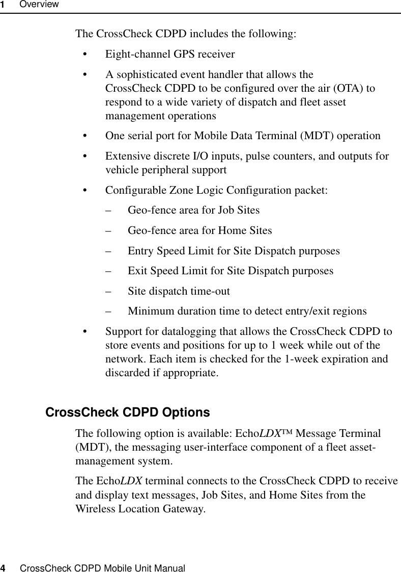 1     Overview4     CrossCheck CDPD Mobile Unit ManualThe CrossCheck CDPD includes the following:•Eight-channel GPS receiver•A sophisticated event handler that allows the CrossCheck CDPD to be configured over the air (OTA) to respond to a wide variety of dispatch and fleet asset management operations•One serial port for Mobile Data Terminal (MDT) operation •Extensive discrete I/O inputs, pulse counters, and outputs for vehicle peripheral support•Configurable Zone Logic Configuration packet: –Geo-fence area for Job Sites–Geo-fence area for Home Sites–Entry Speed Limit for Site Dispatch purposes–Exit Speed Limit for Site Dispatch purposes–Site dispatch time-out–Minimum duration time to detect entry/exit regions•Support for datalogging that allows the CrossCheck CDPD to store events and positions for up to 1 week while out of the network. Each item is checked for the 1-week expiration and discarded if appropriate.1.2.2 CrossCheck CDPD OptionsThe following option is available: EchoLDX™ Message Terminal (MDT), the messaging user-interface component of a fleet asset-management system. The EchoLDX terminal connects to the CrossCheck CDPD to receive and display text messages, Job Sites, and Home Sites from the Wireless Location Gateway.