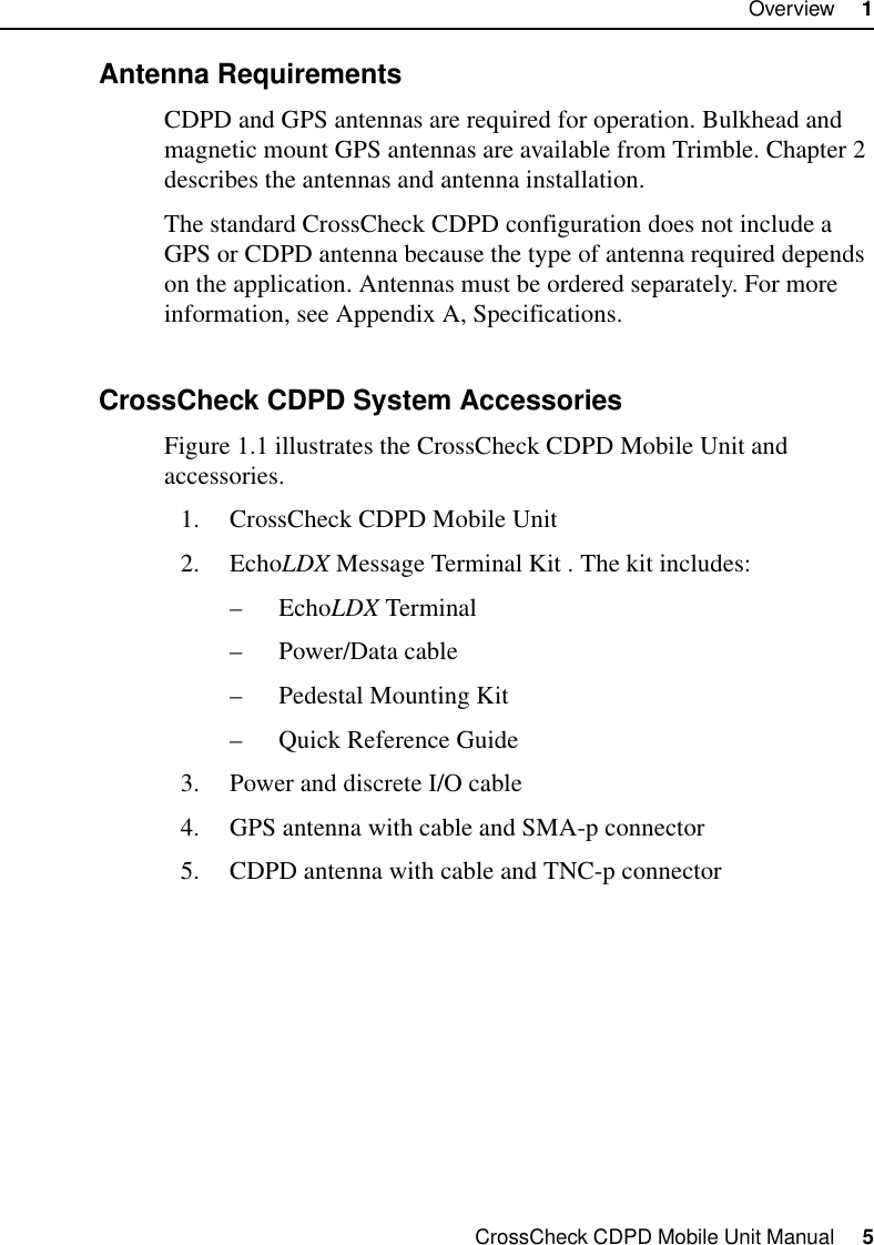 CrossCheck CDPD Mobile Unit Manual     5Overview     11.2.3 Antenna RequirementsCDPD and GPS antennas are required for operation. Bulkhead and magnetic mount GPS antennas are available from Trimble. Chapter 2 describes the antennas and antenna installation.The standard CrossCheck CDPD configuration does not include a GPS or CDPD antenna because the type of antenna required depends on the application. Antennas must be ordered separately. For more information, see Appendix A, Specifications.1.2.4 CrossCheck CDPD System AccessoriesFigure 1.1 illustrates the CrossCheck CDPD Mobile Unit and accessories.1. CrossCheck CDPD Mobile Unit2. EchoLDX Message Terminal Kit . The kit includes:–EchoLDX Terminal –Power/Data cable–Pedestal Mounting Kit–Quick Reference Guide3. Power and discrete I/O cable4. GPS antenna with cable and SMA-p connector5. CDPD antenna with cable and TNC-p connector