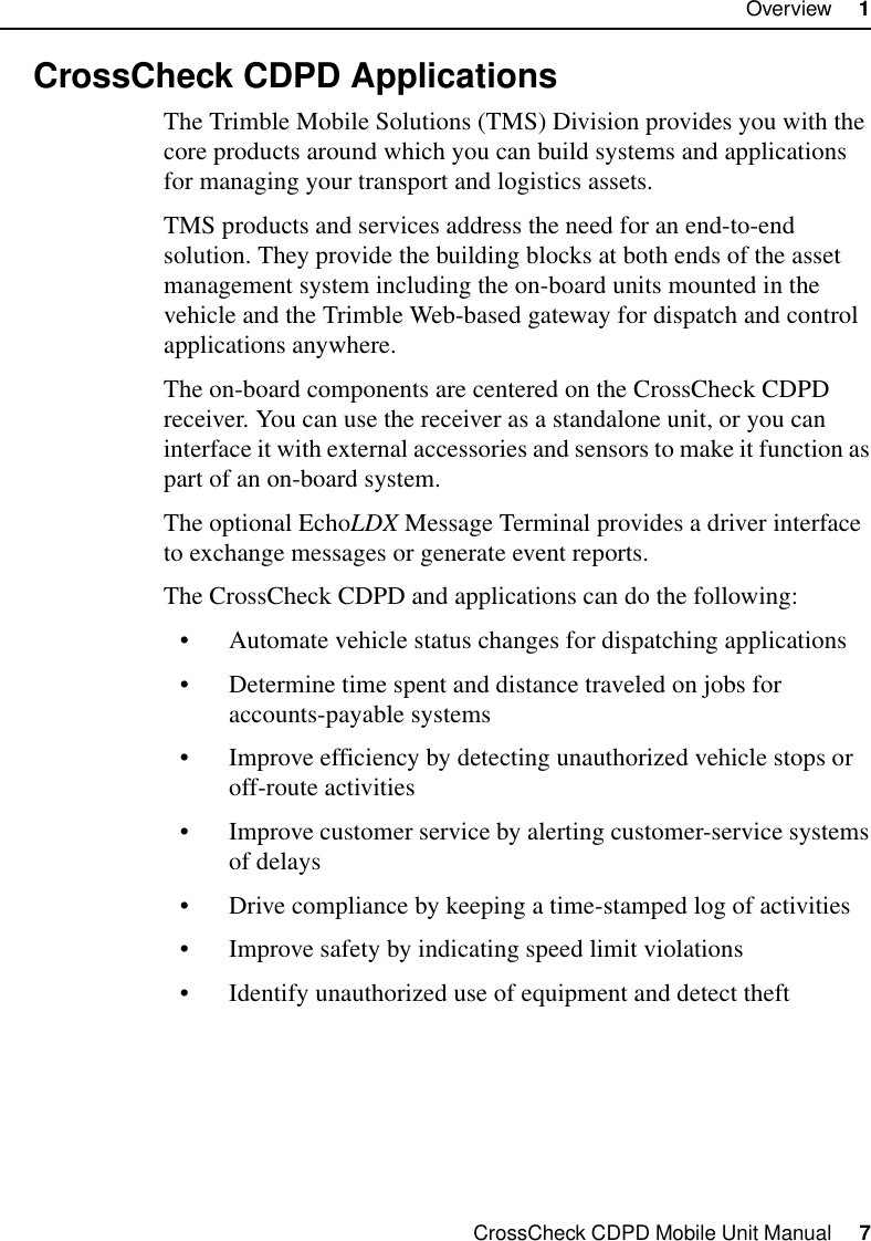CrossCheck CDPD Mobile Unit Manual     7Overview     11.3 CrossCheck CDPD ApplicationsThe Trimble Mobile Solutions (TMS) Division provides you with the core products around which you can build systems and applications for managing your transport and logistics assets. TMS products and services address the need for an end-to-end solution. They provide the building blocks at both ends of the asset management system including the on-board units mounted in the vehicle and the Trimble Web-based gateway for dispatch and control applications anywhere.The on-board components are centered on the CrossCheck CDPD receiver. You can use the receiver as a standalone unit, or you can interface it with external accessories and sensors to make it function as part of an on-board system. The optional EchoLDX Message Terminal provides a driver interface to exchange messages or generate event reports.The CrossCheck CDPD and applications can do the following:•Automate vehicle status changes for dispatching applications•Determine time spent and distance traveled on jobs for accounts-payable systems •Improve efficiency by detecting unauthorized vehicle stops or off-route activities•Improve customer service by alerting customer-service systems of delays•Drive compliance by keeping a time-stamped log of activities•Improve safety by indicating speed limit violations•Identify unauthorized use of equipment and detect theft