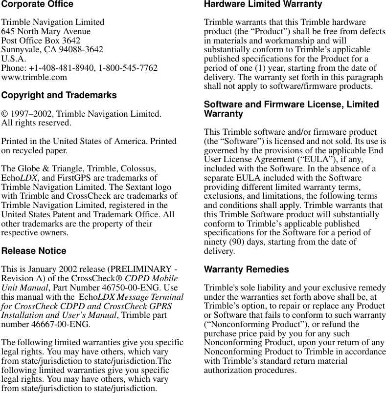 Corporate OfficeTrimble Navigation Limited645 North Mary AvenuePost Office Box 3642Sunnyvale, CA 94088-3642U.S.A.Phone: +1-408-481-8940, 1-800-545-7762www.trimble.comCopyright and Trademarks© 1997–2002, Trimble Navigation Limited. All rights reserved.Printed in the United States of America. Printed on recycled paper.The Globe &amp; Triangle, Trimble, Colossus, EchoLDX, and FirstGPS are trademarks of Trimble Navigation Limited. The Sextant logo with Trimble and CrossCheck are trademarks of Trimble Navigation Limited, registered in the United States Patent and Trademark Office. All other trademarks are the property of their respective owners.Release NoticeThis is January 2002 release (PRELIMINARY - Revision A) of the CrossCheck® CDPD Mobile Unit Manual, Part Number 46750-00-ENG. Use this manual with the  EchoLDX Message Terminal for CrossCheck CDPD and CrossCheck GPRS Installation and User’s Manual, Trimble part number 46667-00-ENG. The following limited warranties give you specific legal rights. You may have others, which vary from state/jurisdiction to state/jurisdiction.The following limited warranties give you specific legal rights. You may have others, which vary from state/jurisdiction to state/jurisdiction.Hardware Limited WarrantyTrimble warrants that this Trimble hardware product (the “Product”) shall be free from defects in materials and workmanship and will substantially conform to Trimble’s applicable published specifications for the Product for a period of one (1) year, starting from the date of delivery. The warranty set forth in this paragraph shall not apply to software/firmware products.Software and Firmware License, Limited WarrantyThis Trimble software and/or firmware product (the “Software”) is licensed and not sold. Its use is governed by the provisions of the applicable End User License Agreement (“EULA”), if any, included with the Software. In the absence of a separate EULA included with the Software providing different limited warranty terms, exclusions, and limitations, the following terms and conditions shall apply. Trimble warrants that this Trimble Software product will substantially conform to Trimble’s applicable published specifications for the Software for a period of ninety (90) days, starting from the date of delivery.Warranty RemediesTrimble&apos;s sole liability and your exclusive remedy under the warranties set forth above shall be, at Trimble’s option, to repair or replace any Product or Software that fails to conform to such warranty (“Nonconforming Product”), or refund the purchase price paid by you for any such Nonconforming Product, upon your return of any Nonconforming Product to Trimble in accordance with Trimble’s standard return material authorization procedures. 