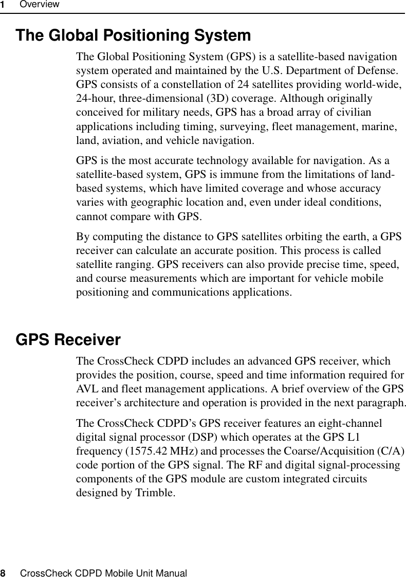 1     Overview8     CrossCheck CDPD Mobile Unit Manual1.4 The Global Positioning SystemThe Global Positioning System (GPS) is a satellite-based navigation system operated and maintained by the U.S. Department of Defense. GPS consists of a constellation of 24 satellites providing world-wide, 24-hour, three-dimensional (3D) coverage. Although originally conceived for military needs, GPS has a broad array of civilian applications including timing, surveying, fleet management, marine, land, aviation, and vehicle navigation.GPS is the most accurate technology available for navigation. As a satellite-based system, GPS is immune from the limitations of land-based systems, which have limited coverage and whose accuracy varies with geographic location and, even under ideal conditions, cannot compare with GPS.By computing the distance to GPS satellites orbiting the earth, a GPS receiver can calculate an accurate position. This process is called satellite ranging. GPS receivers can also provide precise time, speed, and course measurements which are important for vehicle mobile positioning and communications applications. 1.5 GPS ReceiverThe CrossCheck CDPD includes an advanced GPS receiver, which provides the position, course, speed and time information required for AVL and fleet management applications. A brief overview of the GPS receiver’s architecture and operation is provided in the next paragraph.The CrossCheck CDPD’s GPS receiver features an eight-channel digital signal processor (DSP) which operates at the GPS L1 frequency (1575.42 MHz) and processes the Coarse/Acquisition (C/A) code portion of the GPS signal. The RF and digital signal-processing components of the GPS module are custom integrated circuits designed by Trimble. 