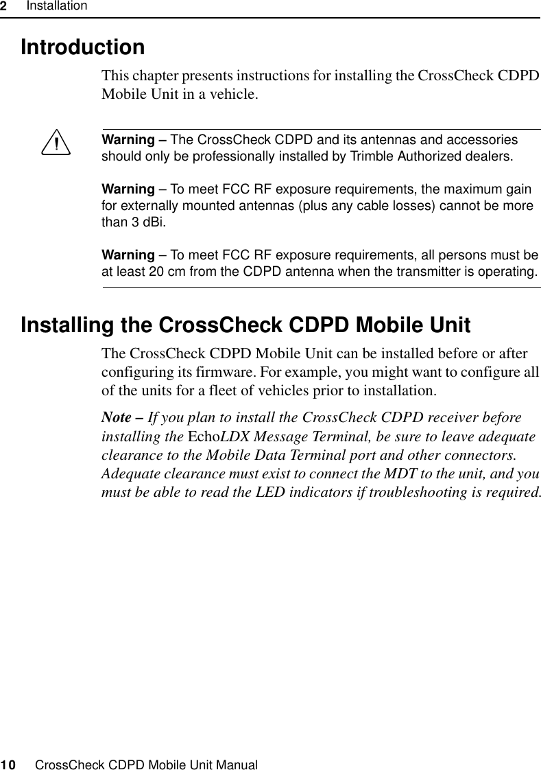 2     Installation10     CrossCheck CDPD Mobile Unit Manual2.1 IntroductionThis chapter presents instructions for installing the CrossCheck CDPD Mobile Unit in a vehicle.Warning – The CrossCheck CDPD and its antennas and accessories should only be professionally installed by Trimble Authorized dealers.Warning – To meet FCC RF exposure requirements, the maximum gain for externally mounted antennas (plus any cable losses) cannot be more than 3 dBi.Warning – To meet FCC RF exposure requirements, all persons must be at least 20 cm from the CDPD antenna when the transmitter is operating.2.2 Installing the CrossCheck CDPD Mobile UnitThe CrossCheck CDPD Mobile Unit can be installed before or after configuring its firmware. For example, you might want to configure all of the units for a fleet of vehicles prior to installation. Note – If you plan to install the CrossCheck CDPD receiver before installing the EchoLDX Message Terminal, be sure to leave adequate clearance to the Mobile Data Terminal port and other connectors. Adequate clearance must exist to connect the MDT to the unit, and you must be able to read the LED indicators if troubleshooting is required.