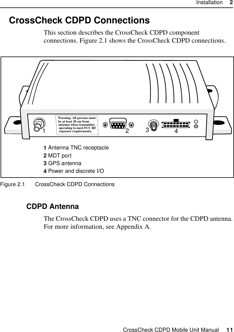 CrossCheck CDPD Mobile Unit Manual     11Installation     22.3 CrossCheck CDPD ConnectionsThis section describes the CrossCheck CDPD component connections. Figure 2.1 shows the CrossCheck CDPD connections.Figure 2.1 CrossCheck CDPD Connections2.3.1 CDPD AntennaThe CrossCheck CDPD uses a TNC connector for the CDPD antenna. For more information, see Appendix A. 1234Warning: All persons mustbe at least 20 cm fromantenna when transmitteroperating to meet FCC RFexposure requirements.1 Antenna TNC receptacle2 MDT port3 GPS antenna4 Power and discrete I/O 